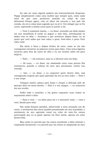 ~ 134 ~
Eu não sei como alguém poderia tão insensivelmente desprezar
Poppy simplesmente como uma mulher que sempre quis, como nada
mais do que uma prostituta nascida no corpo de uma
debutante. Porque agora, com os olhos tão escuros e sua pele tão
corada, ela era a coisa mais sagrada que eu já vi. Um milagre que se fez
carne, esperando a minha carne para se juntar a ela.
— Você é realmente bonita, — eu disse, correndo um dedo abaixo
em sua mandíbula. E então eu peguei a mão dela, entrelaçando os
dedos com os dela. — Aconteça o que acontecer depois disso, eu só
quero que você saiba que isso valeu a pena. Você valeu a pena. Você
valeu tudo.
Ela abriu a boca e depois fechou de novo, como se ela não
conseguisse encontrar as palavras certas para dizer. Uma única lágrima
escorreu para fora do canto do olho e eu me inclinei sobre ela para
beijá-la.
— Tyler... — ela começou, mas eu a silenciei com um beijo.
— Só ouça, — eu disse, me abaixando entre suas pernas. Ela
estremeceu quando a cabeça do meu pau pressionou contra sua
entrada.
— Isto, — eu disse, e eu empurrei parte dentro dela, mal
conseguindo respirar por quão apertada ela era ao meu redor. — Este é
o seu corpo.
Coloquei minha cabeça para baixo e chupei a delicada pele do
pescoço dela em meus dentes. — Este é o seu sangue, — eu sussurrei
em seu ouvido.
Enfiei todo o caminho, e ela gritou enquanto suas costas se
arqueavam sobre o altar.
— Essa é você, — eu disse para ela e o santuário vazio, — essa é
você, dando para mim.
Nós ainda ficamos parados, absorvendo a nova sensação um do
outro, o sentimento dos meus quadris pressionado em sua suavidade, o
sentimento de seu apertado canal em volta de mim. Eu estava
preocupado que eu ia gozar apenas em ficar assim, apenas em estar
dentro dela.
Mas então eu percebi que ela estava mordendo o lábio trêmulo e
respirando duramente e eu percebi que ela estava se adaptando ao meu
 