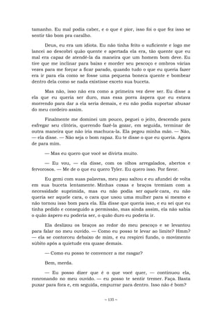 ~ 135 ~
tamanho. Eu mal podia caber, e o que é pior, isso foi o que fez isso se
sentir tão bom pra caralho.
Deus, eu era um idiota. Eu não tinha feito o suficiente e logo me
lancei ao descobri quão quente e apertada ela era, tão quente que eu
mal era capaz de atendê-la da maneira que um homem bom deve. Eu
tive que me inclinar para baixo e morder seu pescoço e ombros várias
vezes para me forçar a ficar parado, quando tudo o que eu queria fazer
era ir para ela como se fosse uma pequena boneca quente e bombear
dentro dela como se nada existisse exceto sua buceta.
Mas não, isso não era como a primeira vez deve ser. Eu disse a
ela que eu queria ser duro, mas essa porra áspera que eu estava
morrendo para dar a ela seria demais, e eu não podia suportar abusar
do meu cordeiro assim.
Finalmente me dominei um pouco, peguei o jeito, descendo para
esfregar seu clitóris, querendo fazê-la gozar, em seguida, terminar de
outra maneira que não iria machuca-la. Ela pegou minha mão. — Não,
— ela disse. — Não seja o bom rapaz. Eu te disse o que eu queria. Agora
de para mim.
— Mas eu quero que você se divirta muito.
— Eu vou, — ela disse, com os olhos arregalados, abertos e
fervorosos. — Me de o que eu quero Tyler. Eu quero isso. Por favor.
Eu gemi com suas palavras, meu pau saltou e eu afundei de volta
em sua buceta lentamente. Minhas coxas e braços tremiam com a
necessidade suprimida, mas eu não podia ser aquele cara, eu não
queria ser aquele cara, o cara que usou uma mulher para si mesmo e
não tornou isso bom para ela. Ela disse que queria isso, e eu sei que eu
tinha pedido e conseguido a permissão, mas ainda assim, ela não sabia
o quão áspero eu poderia ser, o quão duro eu poderia ir.
Ela deslizou os braços ao redor do meu pescoço e se levantou
para falar no meu ouvido. — Como eu posso te levar ao limite? Hmm?
— ela se contorceu debaixo de mim, e eu respirei fundo, o movimento
súbito após a quietude era quase demais.
— Como eu posso te convencer a me rasgar?
Bem, merda.
— Eu posso dizer que é o que você quer, — continuou ela,
ronronando no meu ouvido. — eu posso te sentir tremer. Faça. Basta
puxar para fora e, em seguida, empurrar para dentro. Isso não é bom?
 