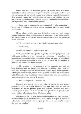 ~ 136 ~
Porra, sim, era. Era tão bom que eu fiz isso de novo, e de novo,
fechando os olhos e exalando respirações lentas e irregulares. Cada vez
que eu empurrei, eu toquei contra seu clitóris, puxando lentamente
para arrastar contra seu ponto G, uma voz galante me dizendo para me
certificar de que ela gozasse, o resto de mim lutando com aquela voz e
me suplicando para foder ela sem pensar.
— Onde está o homem que me espancou? — ela perguntou. —
Onde está o homem que fodeu minha garganta até que meus olhos
molharam?
Meus olhos ainda estavam fechados, mas os abri agora,
encontrando seu olhar. — Não quero te machucar, — eu disse, minha
voz áspera com o esforço da minha contenção. — Eu me preocupo
muito com você.
— Tyler, — ela implorou. — Você já fez isso antes de mim.
— Não é assim.
— Olha, — ela exigiu. — Olhe para nós.
Eu fiz, retirando até a ponta, o que foi um erro porque ver onde
estávamos unidos era tão quente, tão primitivo, e arranhou seu
caminho até minha espinha, e eu nem sabia o que era - a luxúria ou
amor ou biologia ou destino - mas a minha tentativa de nobreza se
fraturou e o animal dentro se rompeu.
— Me perdoe, — eu murmurei e, em seguida, me bati em
casa. Ela gemeu de surpresa e, em seguida, eu coloquei meu corpo em
cima dela, me apoiando com apenas meus braços agora, nossos peitos e
estômagos pressionados juntos, meus quadris cavando em suas coxas.
A imobilizando, eu a fodei mais e mais e mais uma vez, me enterrando
repetidamente em sua buceta de veludo.
— Mais, — ela gemeu, e eu dei a ela.
Eu ouvi seus saltos caírem no chão e a toalha do altar estava
deslizando onde eu estava dirigindo nela tão duro, mas eu não me
importava, eu estava perdido para mim mesmo, perdido para ela e
perdido para o mundo e tudo, exceto seus grunhidos e guinchos em
meu ouvido e a buceta molhada debaixo de mim.
Foi perfeito, e eu estava transando com perfeição, e eu não dei a
mínima sobre qualquer outra coisa, a não ser o meu pau e enchendo
esta mulher com o meu sêmen, e por que diabos a condenação parecia
tão bom pra caralho?
 