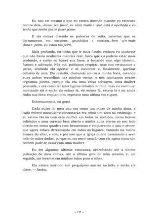 ~ 137 ~
Eu não sei mesmo o que eu estava dizendo quando eu estocava
dentro dela, Jesus, por favor, eu sinto muito e você está é apertada e eu
tenho que tenho que te fazer gozar.
E ela estava dizendo as palavras de volta, palavras que se
derramavam em suspiros, grunhidos e sorrisos, bem aí e mais
duro e perto, eu estou tão perto.
Mais profundo, eu tinha que ir mais fundo, embora eu soubesse
que não havia nenhuma maneira real, física que eu poderia estar mais
profundo, e então eu tomei sua boca, a beijando com algo violento,
furioso e adoração. Nós mal podíamos respirar, mas nos recusamos a
parar, sentindo ela apertar e se contorcer e, finalmente, quebrar
debaixo de mim. Ela resistiu, clamando contra a minha boca, cavando
suas unhas vermelhas nas minhas costas, e nós montamos nossos
orgasmos juntos, porque ela era uma coisa selvagem, uma mulher
possuída, e era como ter uma tigresa debaixo de mim, mas eu continuei
montando ela e então ele estava lá, ele estava lá, estava lá e eu ainda
tinha sua boca enquanto eu espetava uma última vez e gozei.
Dolorosamente, eu gozei.
Cada pulso do meu pau era como um pulso de minha alma, e
cada reforço muscular e contratação era como um soco no estômago, e
eu estava tão nu com esta mulher em todos os sentidos, meus nervos
esfolados e meu coração bem aberto e minha alma eterna ao seu lado
direito em meus quadris com hematomas e empurrando o pau e sêmen
que agora estava derramando em todos os lugares, vazando na toalha
branca do altar, e sim, é por isso que a Igreja queria casamento e sexo
indo de mãos dadas, porque eu me senti casado com ela agora como um
homem pode se casar com uma mulher.
Eu dei algumas últimas estocadas, ordenhando até a última
pulsação do meu clímax, até a última gota de mim mesmo, e, em
seguida, me levantei em minhas mãos para a olhar.
Ela estava sorrindo um preguiçoso sorriso saciado, e então ela
disse: — Amém.
 