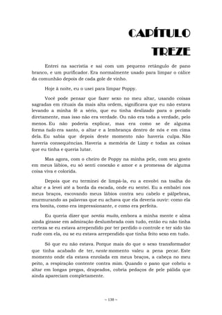 ~ 138 ~
CAPÍTULO
TREZE
Entrei na sacristia e sai com um pequeno retângulo de pano
branco, e um purificador. Era normalmente usado para limpar o cálice
da comunhão depois de cada gole de vinho.
Hoje à noite, eu o usei para limpar Poppy.
Você pode pensar que fazer sexo no meu altar, usando coisas
sagradas em rituais da mais alta ordem, significava que eu não estava
levando a minha fé a sério, que eu tinha deslizado para o pecado
diretamente, mas isso não era verdade. Ou não era toda a verdade, pelo
menos. Eu não poderia explicar, mas era como se de alguma
forma tudo era santo, o altar e a lembrança dentro de nós e em cima
dela. Eu sabia que depois deste momento não haveria culpa. Não
haveria consequências. Haveria a memória de Lizzy e todas as coisas
que eu tinha e queria lutar.
Mas agora, com o cheiro de Poppy na minha pele, com seu gosto
em meus lábios, eu só senti conexão e amor e a promessa de alguma
coisa viva e colorida.
Depois que eu terminei de limpá-la, eu a envolvi na toalha do
altar e a levei até a borda da escada, onde eu sentei. Eu a embalei nos
meus braços, escovando meus lábios contra seu cabelo e pálpebras,
murmurando as palavras que eu achava que ela deveria ouvir: como ela
era bonita, como era impressionante, e como era perfeita.
Eu queria dizer que sentia muito, embora a minha mente e alma
ainda girasse em admiração deslumbrada com tudo, então eu não tinha
certeza se eu estava arrependido por ter perdido o controle e ter sido tão
rude com ela, ou se eu estava arrependido que tinha feito sexo em tudo.
Só que eu não estava. Porque mais do que o sexo transformador
que tinha acabado de ter, neste momento valeu a pena pecar. Este
momento onde ela estava enrolada em meus braços, a cabeça no meu
peito, a respiração contente contra mim. Quando o pano que cobriu o
altar em longas pregas, drapeados, cobria pedaços de pele pálida que
ainda apareciam completamente.
 