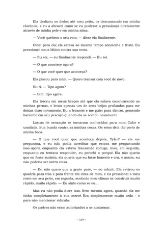 ~ 139 ~
Ela deslizou os dedos até meu peito, os descansando em minha
clavícula, e eu a abracei como se eu pudesse a pressionar diretamente
através de minha pele e em minha alma.
— Você quebrou o seu voto, — disse ela finalmente.
Olhei para ela; ela estava ao mesmo tempo sonolenta e triste. Eu
pressionei meus lábios contra sua testa.
— Eu sei, — eu finalmente respondi. — Eu sei.
— O que acontece agora?
— O que você quer que aconteça?
Ela piscou para mim. — Quero transar com você de novo.
Eu ri. — Tipo agora?
— Sim, tipo agora.
Ela torceu em meus braços até que ela estava escancarando as
minhas pernas, e levou apenas um de seus beijos profundos para me
deixar duro novamente. Eu a levantei e me guiei para dentro, gemendo
baixinho em seu pescoço quando ela se sentou novamente.
Lascas de sensação se tornaram conhecidas para mim. Calor e
umidade. Sua bunda contra as minhas coxas. Os seios dela tão perto de
minha boca.
— O que você quer que aconteça depois, Tyler? — ela me
perguntou, e eu não podia acreditar que estava me perguntando
isso agora, enquanto ela estava transando comigo, mas, em seguida,
enquanto eu tentava responder, eu percebi o porquê. Ela não queria
que eu fosse sucinto, ela queria que eu fosse honesto e cru, e assim, eu
não poderia ser outra coisa.
— Eu não quero que a gente pare, — eu admiti. Ela revirou os
quadris para trás e para frente em cima de mim, e eu pressionei o meu
rosto em seu peito, em seguida, sentindo meu clímax se construir muito
rápido, muito rápido. — Eu sinto como se eu...
Mas eu não podia dizer isso. Nem mesmo agora, quando ela me
tinha completamente à sua mercê. Era simplesmente muito cedo - e
para não mencionar ridículo.
Os padres não eram autorizados a se apaixonar.
 