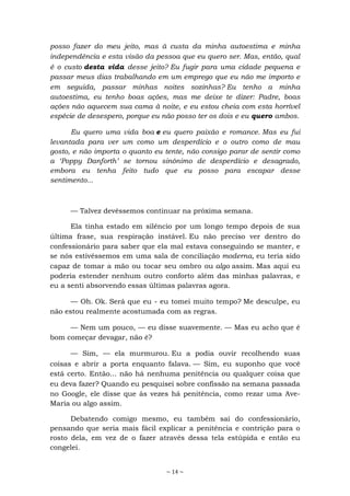 ~ 14 ~
posso fazer do meu jeito, mas à custa da minha autoestima e minha
independência e esta visão da pessoa que eu quero ser. Mas, então, qual
é o custo desta vida desse jeito? Eu fugir para uma cidade pequena e
passar meus dias trabalhando em um emprego que eu não me importo e
em seguida, passar minhas noites sozinhas? Eu tenho a minha
autoestima, eu tenho boas ações, mas me deixe te dizer: Padre, boas
ações não aquecem sua cama à noite, e eu estou cheia com esta horrível
espécie de desespero, porque eu não posso ter os dois e eu quero ambos.
Eu quero uma vida boa e eu quero paixão e romance. Mas eu fui
levantada para ver um como um desperdício e o outro como de mau
gosto, e não importa o quanto eu tente, não consigo parar de sentir como
a ‘Poppy Danforth’ se tornou sinônimo de desperdício e desagrado,
embora eu tenha feito tudo que eu posso para escapar desse
sentimento...
— Talvez devêssemos continuar na próxima semana.
Ela tinha estado em silêncio por um longo tempo depois de sua
última frase, sua respiração instável. Eu não preciso ver dentro do
confessionário para saber que ela mal estava conseguindo se manter, e
se nós estivéssemos em uma sala de conciliação moderna, eu teria sido
capaz de tomar a mão ou tocar seu ombro ou algo assim. Mas aqui eu
poderia estender nenhum outro conforto além das minhas palavras, e
eu a senti absorvendo essas últimas palavras agora.
— Oh. Ok. Será que eu - eu tomei muito tempo? Me desculpe, eu
não estou realmente acostumada com as regras.
— Nem um pouco, — eu disse suavemente. — Mas eu acho que é
bom começar devagar, não é?
— Sim, — ela murmurou. Eu a podia ouvir recolhendo suas
coisas e abrir a porta enquanto falava. — Sim, eu suponho que você
está certo. Então... não há nenhuma penitência ou qualquer coisa que
eu deva fazer? Quando eu pesquisei sobre confissão na semana passada
no Google, ele disse que às vezes há penitência, como rezar uma Ave-
Maria ou algo assim.
Debatendo comigo mesmo, eu também saí do confessionário,
pensando que seria mais fácil explicar a penitência e contrição para o
rosto dela, em vez de o fazer através dessa tela estúpida e então eu
congelei.
 