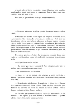 ~ 141 ~
A segui sobre o limite, cantando o nome dela como uma oração e
bombeando o tempo todo, como se eu pudesse foder o futuro e as suas
escolhas horríveis para longe.
Oh, Deus, o que eu daria para que isso fosse verdade.
— Eu ainda não posso acreditar o quão limpa sua casa é, — disse
Poppy.
Estávamos em minha cama depois de limpar o santuário e nos
esgueirarmos até a reitoria. Eu estava manuseando seu cabelo com um
fascínio que beirava a reverência, adorando as longas tranças escuras,
com as ondas do meu dedo e escovando os meus lábios. Nós tínhamos
falado preguiçosamente o tipo de conversa de travesseiro, derivando a
partir das especulações de The Walking Dead, textos latinos favoritos
que silenciou todas as maneiras o que tínhamos sofrido em querer um
ao outro neste último mês.
Eu estava prestes a beijar ela novamente, quando disse isso,
então eu resolvi deslizar a mão sob os lençóis e encontrar seus seios ao
invés.
— Eu gosto das coisas limpas.
— Eu acho que isso é admirável. Você simplesmente não vê
muitas vezes isso em homens como você.
— Os homens como eu? Padres?
— Não, — ela se moveu em direção a mim, sorrindo. —
Jovens. Charmosos. Bonitos. Você teria sido um fantástico empresário,
você sabe.
— Meus irmãos são homens de negócios, — disse eu. — Mas eu
nunca estive interessado nesse tipo de coisa material; eu nunca quis
dinheiro ou sucesso ou poder. Eu amava as coisas velhas - velhas
línguas e rituais antigos. Deuses antigos.
— Eu acho que posso te imaginar como um adolescente, — ela
meditou. — Eu aposto que você deixou as meninas loucas - quente,
atlético e nerd. E também realmente limpo.
 