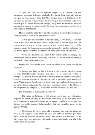 ~ 142 ~
— Não, eu não estava sempre limpo. — eu debati por um
momento, mas nós tínhamos acabado de compartilhar algo tão íntimo,
por que eu iria manter isto dela? Só porque isso era deprimente? De
repente, eu queria compartilhar. Eu queria que ela soubesse cada coisa
escura que eu tinha arrastado comigo, eu queria lhe mostrar todos os
meus encargos e a ter enxergando de mim com sua mente inteligente e
sua elegante compaixão.
Mudei a minha mão de seu peito e deslizei meus dedos debaixo de
suas costelas, a colocando perto contra mim.
— O dia que eu encontrei a minha irmã, — eu disse, — era um
sábado de maio. Houve uma forte tempestade e mesmo que era dia,
estava bem escuro ao redor, estava escuro como a noite. Lizzy tinha
levado o carro de Sean para a casa da faculdade - ambos estavam em
KU nessa época - e então ela estava em casa para o fim de semana.
— Meus pais tinham saído com Aiden e Ryan para o almoço, e eu
pensei que tinham saído com Lizzy também. Eu tinha dormido tarde, e
eu acordei para uma casa vazia.
Poppy não disse nada, mas ela se aninhou mais perto, me dando
coragem.
— Houve um flash de luz brilhante e um enorme barulho, como
se um transformador tivesse explodido, e a explosão cortou a
energia. Eu fui em busca de uma lanterna, mas as baterias estúpidas
estavam mortas, então eu tive que ir para a garagem para conseguir
mais. Vivíamos em Brookside, em uma casa mais velha, de modo que a
garagem ficava separada. Eu tive que caminhar através da chuva, e
então quando eu cheguei lá, estava tão escuro no início, eu não a vi...
Ela encontrou a minha mão e apertou.
— Eu tinha as baterias, e foi apenas sorte que os relâmpagos
rugiram na frente quando eu estava me afastando ou eu não teria visto
ela. Ela estava suspensa lá, como se estivesse congelada no tempo. Nos
filmes, eles estão sempre balançando, e há um rangido, mas era tão
quieta. Parada.
— Me lembro de correr para ela e tropeçar em um engradado de
leite, e, em seguida, uma torre de latas de tinta foi rolando por toda
parte, e eu me levantei do chão. Havia uma escada que ela usou, — eu
não podia dizer as palavras, não poderia dizer à escada que ela tinha
usado para se enforcar.
 