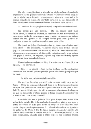 ~ 144 ~
Eu não respondi a isso, a virando na minha cabeça. Quando ela
expressava assim, parecia que eu não tinha realmente deixado Lizzy ir,
que eu ainda estava lutando com sua morte, abraçado com a culpa de
dormir naquele dia e não esta acordado para detê-la. Mas tinha sido há
mais de dez anos e eu não estava levando isso muito bem, estava?
— Como era ela? — perguntou Poppy. — Quando ela estava viva?
Eu pensei por um minuto. — Ela era minha irmã mais
velha. Então, às vezes ela era mãe, às vezes ela era má. Mas quando eu
estava com medo do escuro como uma criança, ela sempre me deixou
dormir em seu quarto, e ela sempre cobria para mim quando eu
quebrava o toque de recolher, quando eu era mais velho.
Eu tracei as linhas iluminadas das persianas no edredom com
meu olhar. — Ela realmente, realmente amava essa terrível música
pop. Ela costumava deixar sua música no leitor de CD de Sean quando
ela emprestava seu carro, e ele ficava tão irritado quando seus amigos
iam pegar o carro e, em seguida, alguma boy band ou Britney Spears
começava a tocar quando ele ligava.
Poppy inclinou a cabeça. — Lizzy é a razão que você ouve Britney
Spears, — ela adivinhou.
— Sim, — eu admiti. — Isso me faz lembrar ela. Ela costumava
cantar tão alto em seu quarto que você podia ouvi-la em qualquer lugar
da casa.
— Eu acho que eu teria gostado que dela.
Eu sorri. — Eu acho que você teria. — mas então meu sorriso
fugiu. — O fim de semana do funeral, Sean e eu decidimos que iríamos
escapar dos parentes na casa por alguns minutos e sair para o Taco
Bell. Eu queria dirigir, mas nós não pensamos - nós não nos lembramos
de que ela tinha sido a última pessoa a dirigir o carro. Sua música veio
e Sean estava... ele estava chateado.
Chateado não era a palavra certa para o que meu irmão mais
velho tinha estado. Ele tinha acabado de completar vinte e um anos e
então ele estava de luto pela morte de Lizzy ao estilo irlandês, com
muito uísque e muito pouco sono. Eu tinha virado a chave na ignição e
as palavras de ‘Oops, I Did It Again’ surgiu, desagradavelmente alto
porque Lizzy manteve o volume alto todo o caminho para casa, e nós
dois congelamos, olhando para o rádio como se um demônio tivesse
 