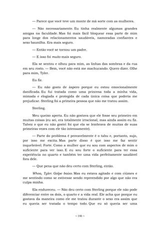 ~ 146 ~
— Parece que você teve um monte de má sorte com as mulheres.
— Não necessariamente. Eu tinha realmente algumas grandes
amigas na faculdade. Mas foi mais fácil bloquear essa parte de mim
para longe dos relacionamentos saudáveis, namoradas confiantes e
sexo baunilha. Era mais seguro.
— Então você se tornou um padre.
— E isso foi muito mais seguro.
Ela se sentou e olhou para mim, as linhas das sombras e da rua
em seu rosto. — Bem, você não está me machucando. Quero dizer. Olhe
para mim, Tyler.
Eu fiz.
— Eu não gosto de áspero porque eu estou emocionalmente
danificada. Eu fui tratada como uma princesa toda a minha vida,
mimada e elogiada e protegida de cada única coisa que poderia me
prejudicar. Sterling foi a primeira pessoa que não me tratou assim.
Sterling.
Meu queixo aperta. Eu não gostava que ele fosse seu primeiro em
muitas coisas (eu sei, era totalmente irracional, mas ainda assim eu fiz.
Talvez o que eu não gostei foi que ela se lembrava de muitas de suas
primeiras vezes com ele tão intensamente).
— Parte do problema é provavelmente é o tabu e, portanto, sujo,
por isso me excita. Mas parte disso é que isso me faz sentir
inquebrável. Forte. Como a mulher que eu sou com aspectos de mim o
suficiente para ver isso. E eu sou forte o suficiente para ter essa
experiência no quarto e também ter uma vida perfeitamente saudável
fora dele.
— Que pena que não deu certo com Sterling, então.
Whoa, Tyler. Golpe baixo. Mas eu estava agitado e com ciúmes e
me sentindo como se estivesse sendo repreendido por algo que não era
culpa minha.
Ela endureceu. — Não deu certo com Sterling porque ele não pode
diferenciar entre os dois, o quarto e a vida real. Ele acha que porque eu
gostava da maneira como ele me tratou durante o sexo era assim que
eu queria ser tratada o tempo todo. Que eu só queria ser uma
 