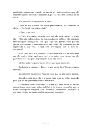 ~ 147 ~
prostituta, quando na verdade, eu queria ser uma prostituta para ele
somente quando estávamos sozinhos. É por isso que me afastei dele no
clube.
Não antes de você deixar ele te foder.
Como se ela pudesse ler meus pensamentos, ela estreitou os
olhos. — Você está com ciúmes dele?
— Não, — eu menti.
— Você nem sequer deveria estar deitado aqui comigo, — disse
ela. — Nós não podemos ficar de mãos dadas em público, não podemos
fazer qualquer coisa juntos sem que seja um pecado. Você poderia
perder seu emprego e, essencialmente, ser exilado da uma coisa que dá
significado à sua vida, e você está preocupado com o meu ex-
namorado?
— Tá bom. Sim. Sim, eu estou com ciúmes dele. Eu tenho ciúmes
que ele queira voltar aqui para você, e eu estou com ciúmes que ele
pode fazer isso. Ele pode te perseguir. E eu não posso.
Minhas palavras pairaram no ar por um longo momento.
Ela baixou a cabeça. — Tyler... o que temos feito? O que estamos
fazendo?
Ela estava lá novamente. Naquela coisa que eu não queria pensar.
Estendi a mão para ela e a puxei para cima de mim, puxando
para que ela se ajoelhasse sobre o meu rosto.
— Devemos falar sobre isso, — disse ela, mas então eu sacudi
minha língua para cima e sobre o clitóris e ela gemeu, e eu sabia que eu
tinha conseguido congelar este momento novamente, empurrei a
conversa e todas as suas decisões para outro momento.
 