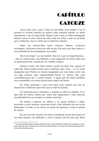 ~ 148 ~
CAPÍTULO
CATORZE
Jesus disse que o que é feito na escuridão será trazido à luz. E
quando eu acordei sozinho na minha cama naquela manhã, eu sabia
exatamente o que ele quis dizer. Porque tudo o que eu tinha conseguido
afastar ontem à noite estava de volta, bem em cheio, e não eu só tinha
que o enfrentar, mas eu tinha que o enfrentar sozinho.
Onde ela estava? Não havia nenhum bilhete, nenhuma
mensagem, nenhuma caneca de café na pia. Ela saiu sem dizer adeus, e
uma pontada de dor despedaçou meu peito.
Ela é uma leiga17, eu me lembrei. Isso era o que os leigos fizeram...
- eles se conheceram, eles foderam, e eles seguiram em frente. Eles não
se apaixonam com a queda de um maldito chapéu.
Ontem à noite, ela tinha estado a ponto de dizer isso, apesar de
tudo. Ela tinha estado pronta para confessar para mim... ou eu tinha
imaginado isso? Talvez eu tivesse imaginado que esta faísca entre nós
era algo comum, algo compartilhado. Talvez eu tivesse sido uma
curiosidade para ela – o padre bonito - e agora que ela tinha satisfeito
sua curiosidade, ela estava pronta para seguir em frente.
Eu tinha quebrado o meu voto para uma mulher que não se
importava o suficiente para ficar para o café da manhã.
Eu caminhei para o banheiro, e quando eu olhei no espelho, eu vi
dois dias de barba, cabelo que tinha sido bagunçado e uma mancha
inconfundível de um chupão no minha clavícula.
Eu odiava o homem no reflexo, e eu quase perfurei o vidro,
querendo o ouvir quebrar, querendo sentir a dor brilhante de mil cortes
profundos. E então eu me sentei na borda da banheira e cedi à vontade
de chorar.
Eu era um bom homem. Eu tinha trabalhado muito duro para ser
um bom homem, me dedicado a viver a minha vida do jeito que Deus
17
Um leigo (também leigo ou leiga) é definido como um não-ordenados membro de uma igreja, ou uma
pessoa que não está ressalvada em uma determinada profissão e / ou não têm conhecimento específico
de um determinado assunto
 