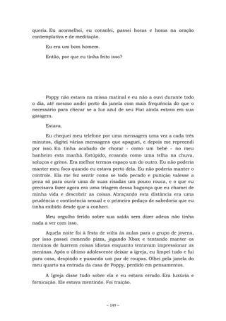 ~ 149 ~
queria. Eu aconselhei, eu consolei, passei horas e horas na oração
contemplativa e de meditação.
Eu era um bom homem.
Então, por que eu tinha feito isso?
Poppy não estava na missa matinal e eu não a ouvi durante todo
o dia, até mesmo andei perto da janela com mais frequência do que o
necessário para checar se a luz azul de seu Fiat ainda estava em sua
garagem.
Estava.
Eu chequei meu telefone por uma mensagem uma vez a cada três
minutos, digitei várias mensagens que apaguei, e depois me repreendi
por isso. Eu tinha acabado de chorar - como um bebê - no meu
banheiro esta manhã. Estúpido, ecoando como uma telha na chuva,
soluços e gritos. Era melhor termos espaço um do outro. Eu não poderia
manter meu foco quando eu estava perto dela. Eu não poderia manter o
controle. Ela me fez sentir como se todo pecado e punição valesse a
pena só para ouvir uma de suas risadas um pouco rouca, e o que eu
precisava fazer agora era uma triagem dessa bagunça que eu chamei de
minha vida e descobrir as coisas. Abraçando esta distância era uma
prudência e continência sexual e o primeiro pedaço de sabedoria que eu
tinha exibido desde que a conheci.
Meu orgulho ferido sobre sua saída sem dizer adeus não tinha
nada a ver com isso.
Aquela noite foi à festa de volta às aulas para o grupo de jovens,
por isso passei comendo pizza, jogando Xbox e tentando manter os
meninos de fazerem coisas idiotas enquanto tentavam impressionar as
meninas. Após o último adolescente deixar a igreja, eu limpei tudo e fui
para casa, despindo e puxando um par de roupas. Olhei pela janela do
meu quarto na entrada da casa de Poppy, perdido em pensamentos.
A Igreja disse tudo sobre ela e eu estava errado. Era luxúria e
fornicação. Ele estava mentindo. Foi traição.
 