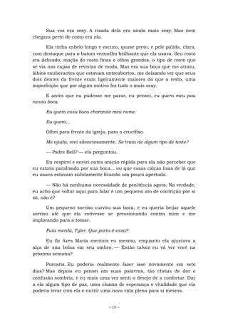~ 15 ~
Sua voz era sexy. A risada dela era ainda mais sexy. Mas nem
chegava perto de como era ela.
Ela tinha cabelo longo e escuro, quase preto, e pele pálida, clara,
com destaque para o batom vermelho brilhante que ela usava. Seu rosto
era delicado, maçãs do rosto finas e olhos grandes, o tipo de rosto que
se via nas capas de revistas de moda. Mas era sua boca que me atraiu,
lábios exuberantes que estavam entreabertos, me deixando ver que seus
dois dentes da frente eram ligeiramente maiores do que o resto, uma
imperfeição que por algum motivo fez tudo o mais sexy.
E antes que eu pudesse me parar, eu pensei, eu quero meu pau
nessa boca.
Eu quero essa boca chorando meu nome.
Eu quero...
Olhei para frente da igreja, para o crucifixo.
Me ajuda, orei silenciosamente. Se trata de algum tipo de teste?
— Padre Bell? — ela perguntou.
Eu respirei e enviei outra oração rápida para ela não perceber que
eu estava paralisado por sua boca... ou que essas calças lisas de lã que
eu usava estavam subitamente ficando um pouco apertada.
— Não há nenhuma necessidade de penitência agora. Na verdade,
eu acho que voltar aqui para falar é um pequeno ato de contrição por si
só, não é?
Um pequeno sorriso curvou sua boca, e eu queria beijar aquele
sorriso até que ela estivesse se pressionando contra mim e me
implorando para a tomar.
Puta merda, Tyler. Que porra é essa?
Eu fiz Aves Maria mentais eu mesmo, enquanto ela ajustava a
alça de sua bolsa em seu ombro. — Então talvez eu vá ver você na
próxima semana?
Porcaria. Eu poderia realmente fazer isso novamente em sete
dias? Mas depois eu pensei em suas palavras, tão cheias de dor e
confusão sombria, e eu mais uma vez senti o desejo de a confortar. Dar
a ela algum tipo de paz, uma chama de esperança e vitalidade que ela
poderia levar com ela e nutrir uma nova vida plena para si mesma.
 
