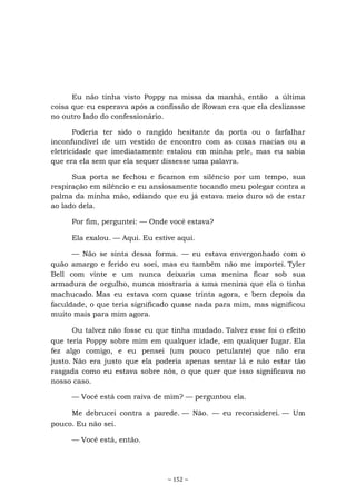 ~ 152 ~
Eu não tinha visto Poppy na missa da manhã, então a última
coisa que eu esperava após a confissão de Rowan era que ela deslizasse
no outro lado do confessionário.
Poderia ter sido o rangido hesitante da porta ou o farfalhar
inconfundível de um vestido de encontro com as coxas macias ou a
eletricidade que imediatamente estalou em minha pele, mas eu sabia
que era ela sem que ela sequer dissesse uma palavra.
Sua porta se fechou e ficamos em silêncio por um tempo, sua
respiração em silêncio e eu ansiosamente tocando meu polegar contra a
palma da minha mão, odiando que eu já estava meio duro só de estar
ao lado dela.
Por fim, perguntei: — Onde você estava?
Ela exalou. — Aqui. Eu estive aqui.
— Não se sinta dessa forma. — eu estava envergonhado com o
quão amargo e ferido eu soei, mas eu também não me importei. Tyler
Bell com vinte e um nunca deixaria uma menina ficar sob sua
armadura de orgulho, nunca mostraria a uma menina que ela o tinha
machucado. Mas eu estava com quase trinta agora, e bem depois da
faculdade, o que teria significado quase nada para mim, mas significou
muito mais para mim agora.
Ou talvez não fosse eu que tinha mudado. Talvez esse foi o efeito
que teria Poppy sobre mim em qualquer idade, em qualquer lugar. Ela
fez algo comigo, e eu pensei (um pouco petulante) que não era
justo. Não era justo que ela poderia apenas sentar lá e não estar tão
rasgada como eu estava sobre nós, o que quer que isso significava no
nosso caso.
— Você está com raiva de mim? — perguntou ela.
Me debrucei contra a parede. — Não. — eu reconsiderei. — Um
pouco. Eu não sei.
— Você está, então.
 