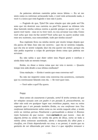 ~ 153 ~
As palavras abriram caminho pelos meus lábios. — Eu só me
sinto como eu estivesse arriscando tudo, e você está arriscando nada, e
você é a única que está fugindo e isso não é justo.
— Fugindo de que, Tyler? De uma relação que não pode ser? Do
sexo que irá destruir sua carreira ou pior? Eu passei os últimos três
dias batendo minha cabeça contra a parede porque eu quero você - eu
quero você tanto - mas se eu tiver você, eu vou arruinar sua vida. Como
você acha que isso me faz sentir? Você acha que eu quero acabar com
esse seu sustento, sua comunidade, tudo por minha causa?
Sua explosão ficou na minha mente por muito tempo depois que
ela parou de falar. Isso não me ocorreu - que ela se sentiria culpada,
que ela iria se sentir culpada. Que ela iria querer me evitar, porque ela
não podia suportar a culpa de participar desta coisa que poderia me
arruinar.
Eu não sabia o que dizer sobre isso. Fiquei grato e confuso e
ainda doía tudo ao mesmo tempo.
Então, eu disse a única coisa que me veio à mente. — Quanto
tempo tem sido desde a sua última confissão?
Uma exalação. — Então é assim que essa conversa vai?
Eu não me importei como esta conversa iria aconteceu, contanto
que eu continuasse falando com ela. — Se você quer isso.
— Você sabe o quê? Eu quero.
Poppy
Sexo antes do casamento é pecado, certo? E tenho certeza de que
ter relações sexuais com um padre é um pecado. E, provavelmente, no
altar não está em qualquer lugar nas encíclicas papais, mas eu estou
supondo que é um pecado também. Então, eu vou confessar isso. Vou
confessar delirantemente sobre como eu me sentia naquele altar, o tendo
entre as minhas pernas. Finalmente o persuadindo a deixar ir. Éramos
mais humanos do que nunca - mais carnais do que nunca - mas de
alguma forma eu ainda me sentia tão perto de Deus, como se toda a
minha alma estivesse acordando, alerta e dançando. Eu olhei para o
crucifixo, em Cristo dependurado na cruz, e eu pensei, é assim que eu
gostaria de ser dilacerada por amor. Isso é o que significa renascer e
 