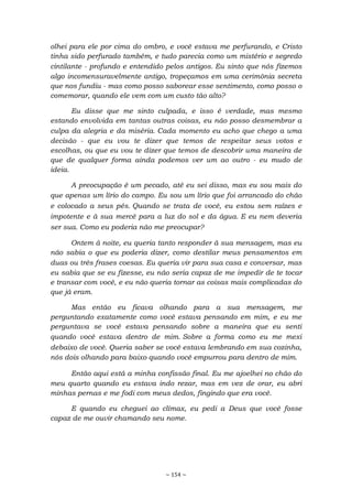 ~ 154 ~
olhei para ele por cima do ombro, e você estava me perfurando, e Cristo
tinha sido perfurado também, e tudo parecia como um mistério e segredo
cintilante - profundo e entendido pelos antigos. Eu sinto que nós fizemos
algo incomensuravelmente antigo, tropeçamos em uma cerimônia secreta
que nos fundiu - mas como posso saborear esse sentimento, como posso o
comemorar, quando ele vem com um custo tão alto?
Eu disse que me sinto culpada, e isso é verdade, mas mesmo
estando envolvida em tantas outras coisas, eu não posso desmembrar a
culpa da alegria e da miséria. Cada momento eu acho que chego a uma
decisão - que eu vou te dizer que temos de respeitar seus votos e
escolhas, ou que eu vou te dizer que temos de descobrir uma maneira de
que de qualquer forma ainda podemos ver um ao outro - eu mudo de
ideia.
A preocupação é um pecado, até eu sei disso, mas eu sou mais do
que apenas um lírio do campo. Eu sou um lírio que foi arrancado do chão
e colocado a seus pés. Quando se trata de você, eu estou sem raízes e
impotente e à sua mercê para a luz do sol e da água. E eu nem deveria
ser sua. Como eu poderia não me preocupar?
Ontem à noite, eu queria tanto responder à sua mensagem, mas eu
não sabia o que eu poderia dizer, como destilar meus pensamentos em
duas ou três frases coesas. Eu queria vir para sua casa e conversar, mas
eu sabia que se eu fizesse, eu não seria capaz de me impedir de te tocar
e transar com você, e eu não queria tornar as coisas mais complicadas do
que já eram.
Mas então eu ficava olhando para a sua mensagem, me
perguntando exatamente como você estava pensando em mim, e eu me
perguntava se você estava pensando sobre a maneira que eu senti
quando você estava dentro de mim. Sobre a forma como eu me mexi
debaixo de você. Queria saber se você estava lembrando em sua cozinha,
nós dois olhando para baixo quando você empurrou para dentro de mim.
Então aqui está a minha confissão final. Eu me ajoelhei no chão do
meu quarto quando eu estava indo rezar, mas em vez de orar, eu abri
minhas pernas e me fodi com meus dedos, fingindo que era você.
E quando eu cheguei ao clímax, eu pedi a Deus que você fosse
capaz de me ouvir chamando seu nome.
 