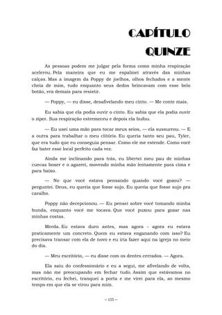 ~ 155 ~
CAPÍTULO
QUINZE
As pessoas podem me julgar pela forma como minha respiração
acelerou. Pela maneira que eu me espalmei através das minhas
calças. Mas a imagem da Poppy de joelhos, olhos fechados e a mente
cheia de mim, tudo enquanto seus dedos brincavam com esse belo
botão, era demais para resistir.
— Poppy, — eu disse, desafivelando meu cinto. — Me conte mais.
Eu sabia que ela podia ouvir o cinto. Eu sabia que ela podia ouvir
o zíper. Sua respiração estremeceu e depois ela bufou.
— Eu usei uma mão para tocar meus seios, — ela sussurrou. — E
a outra para trabalhar o meu clitóris. Eu queria tanto seu pau, Tyler,
que era tudo que eu conseguia pensar. Como ele me estende. Como você
faz bater esse local perfeito cada vez.
Ainda me inclinando para trás, eu libertei meu pau de minhas
cuecas boxer e o agarrei, movendo minha mão lentamente para cima e
para baixo.
— No que você estava pensando quando você gozou? —
perguntei. Deus, eu queria que fosse sujo. Eu queria que fosse sujo pra
caralho.
Poppy não decepcionou. — Eu pensei sobre você tomando minha
bunda, enquanto você me tocava. Que você puxou para gozar nas
minhas costas.
Merda. Eu estava duro antes, mas agora - agora eu estava
praticamente um concreto. Quem eu estava enganando com isso? Eu
precisava transar com ela de novo e eu iria fazer aqui na igreja no meio
do dia.
— Meu escritório, — eu disse com os dentes cerrados. — Agora.
Ela saiu do confessionário e eu a segui, me afivelando de volta,
mas não me preocupando em fechar tudo. Assim que estávamos no
escritório, eu fechei, tranquei a porta e me virei para ela, ao mesmo
tempo em que ela se virou para mim.
 