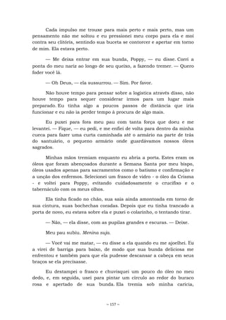 ~ 157 ~
Cada impulso me trouxe para mais perto e mais perto, mas um
pensamento não me soltou e eu pressionei meu corpo para ela e moí
contra seu clitóris, sentindo sua buceta se contorcer e apertar em torno
de mim. Ela estava perto.
— Me deixa entrar em sua bunda, Poppy, — eu disse. Corri a
ponta do meu nariz ao longo de seu queixo, a fazendo tremer. — Quero
foder você lá.
— Oh Deus, — ela sussurrou. — Sim. Por favor.
Não houve tempo para pensar sobre a logística através disso, não
houve tempo para sequer considerar irmos para um lugar mais
preparado. Eu tinha algo a poucos passos de distância que iria
funcionar e eu não ia perder tempo à procura de algo mais.
Eu puxei para fora meu pau com tanta força que doeu e me
levantei. — Fique, — eu pedi, e me enfiei de volta para dentro da minha
cueca para fazer uma curta caminhada até o armário na parte de trás
do santuário, o pequeno armário onde guardávamos nossos óleos
sagrados.
Minhas mãos tremiam enquanto eu abria a porta. Estes eram os
óleos que foram abençoados durante a Semana Santa por meu bispo,
óleos usados apenas para sacramentos como o batismo e confirmação e
a unção dos enfermos. Selecionei um frasco de vidro - o óleo da Crisma
- e voltei para Poppy, evitando cuidadosamente o crucifixo e o
tabernáculo com os meus olhos.
Ela tinha ficado no chão, sua saia ainda amontoada em torno de
sua cintura, suas bochechas coradas. Depois que eu tinha trancado a
porta de novo, eu estava sobre ela e puxei o colarinho, o tentando tirar.
— Não, — ela disse, com as pupilas grandes e escuras. — Deixe.
Meu pau subiu. Menina suja.
— Você vai me matar, — eu disse a ela quando eu me ajoelhei. Eu
a virei de barriga para baixo, de modo que sua bunda deliciosa me
enfrentou e também para que ela pudesse descansar a cabeça em seus
braços se ela precisasse.
Eu destampei o frasco e chuvisquei um pouco do óleo no meu
dedo, e, em seguida, usei para pintar um círculo ao redor do buraco
rosa e apertado de sua bunda. Ela tremia sob minha carícia,
 