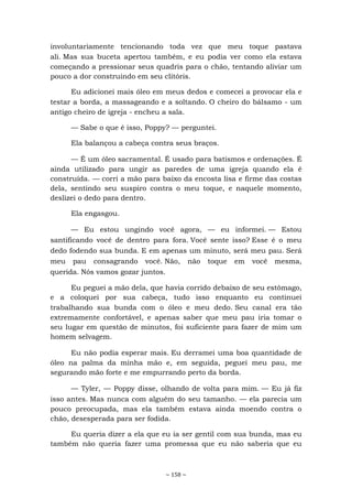 ~ 158 ~
involuntariamente tencionando toda vez que meu toque pastava
ali. Mas sua buceta apertou também, e eu podia ver como ela estava
começando a pressionar seus quadris para o chão, tentando aliviar um
pouco a dor construindo em seu clitóris.
Eu adicionei mais óleo em meus dedos e comecei a provocar ela e
testar a borda, a massageando e a soltando. O cheiro do bálsamo - um
antigo cheiro de igreja - encheu a sala.
— Sabe o que é isso, Poppy? — perguntei.
Ela balançou a cabeça contra seus braços.
— É um óleo sacramental. É usado para batismos e ordenações. É
ainda utilizado para ungir as paredes de uma igreja quando ela é
construída. — corri a mão para baixo da encosta lisa e firme das costas
dela, sentindo seu suspiro contra o meu toque, e naquele momento,
deslizei o dedo para dentro.
Ela engasgou.
— Eu estou ungindo você agora, — eu informei. — Estou
santificando você de dentro para fora. Você sente isso? Esse é o meu
dedo fodendo sua bunda. E em apenas um minuto, será meu pau. Será
meu pau consagrando você. Não, não toque em você mesma,
querida. Nós vamos gozar juntos.
Eu peguei a mão dela, que havia corrido debaixo de seu estômago,
e a coloquei por sua cabeça, tudo isso enquanto eu continuei
trabalhando sua bunda com o óleo e meu dedo. Seu canal era tão
extremamente confortável, e apenas saber que meu pau iria tomar o
seu lugar em questão de minutos, foi suficiente para fazer de mim um
homem selvagem.
Eu não podia esperar mais. Eu derramei uma boa quantidade de
óleo na palma da minha mão e, em seguida, peguei meu pau, me
segurando mão forte e me empurrando perto da borda.
— Tyler, — Poppy disse, olhando de volta para mim. — Eu já fiz
isso antes. Mas nunca com alguém do seu tamanho. — ela parecia um
pouco preocupada, mas ela também estava ainda moendo contra o
chão, desesperada para ser fodida.
Eu queria dizer a ela que eu ia ser gentil com sua bunda, mas eu
também não queria fazer uma promessa que eu não saberia que eu
 