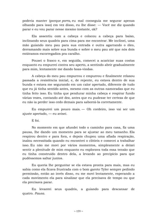 ~ 159 ~
poderia manter (porque porra, eu mal conseguia me segurar apenas
olhando para isso) em vez disso, eu lhe disse: — Você me diz quando
parar e eu vou parar nesse mesmo instante, ok?
Ela assentiu com a cabeça e colocou a cabeça para baixo,
inclinando seus quadris para cima para me encontrar. Me inclinei, uma
mão guiando meu pau para sua entrada e outra agarrando o óleo,
derramando mais sobre sua bunda e sobre o meu pau até que nós dois
estávamos escorregadios pra caralho.
Pousei o frasco e, em seguida, comecei a acariciar suas costas
enquanto eu empurrei contra seu aperto, a sentindo abrir gradualmente
para mim, lentamente me dando boas-vindas.
A cabeça do meu pau empurrou e empurrou e finalmente relaxou
passada a resistência inicial, e, de repente, eu estava dentro de sua
bunda e estava me segurando em um calor apertado, diferente de tudo
que eu já tinha sentido antes, mesmo com as outras namoradas que eu
tinha feito isso. Eu tinha que pendurar minha cabeça e respirar fundo
várias vezes, contando até dez, antes que eu pudesse ter certeza de que
eu não ia perder isso cedo demais para saboreá-la corretamente.
Eu empurrei um pouco mais. — Oh cordeiro, isso vai ser um
ajuste apertado, — eu avisei.
E foi.
No momento em que afundei todo o caminho para casa, fiz uma
pausa, lhe dando um momento para se ajustar ao meu tamanho. Ela
respirou dentro e para fora, e depois chupou uma afiada respiração,
inalou necessitada quando eu encontrei o clitóris e comecei a trabalhar
isso. Eu não me movi por vários momentos, simplesmente a deixei
sentir a plenitude de mim enquanto eu explorava toda essa tensão que
eu tinha construído dentro dela, a levando ao precipício para que
pudéssemos saltar juntos.
Eu queria lhe perguntar se ela estava pronta para mais, mas eu
sabia como ela ficava frustrada com o bom garoto Tyler sempre pedindo
permissão, então ao invés disso, eu me movi lentamente, esperando a
cada movimento ela para sinalizar que ela precisava de tempo ou que
ela precisava parar.
Eu levantei seus quadris, a guiando para descansar de
quatro. Pausa.
 