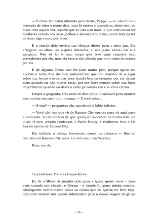 ~ 16 ~
— É claro. Eu estou olhando para frente, Poppy. — eu não tinha a
intenção de dizer o nome dela, mas lá estava e quando eu disse isso, eu
disse com aquela voz, aquela que eu não uso mais, a que costumava ter
mulheres caindo aos seus joelhos e alcançarem o meu cinto sem eu ter
de dizer algo como, por favor.
E a reação dela enviou um choque direto para o meu pau. Ela
arregalou os olhos, as pupilas dilatadas, e seu pulso saltou em sua
garganta. Não só foi o meu corpo que teve uma resposta sem
precedentes por ela, mas ela estava tão afetada por mim como eu estava
por ela.
E de alguma forma isso fez tudo muito pior, porque agora era
apenas a linha fina do meu autocontrole que me impediu de a jogar
sobre um banco e espancar essa bunda branca cremosa por me deixar
duro quando eu não queria estar, por me fazer pensar sobre sua boca
impertinente quando eu deveria estar pensando em sua alma eterna.
Limpei a garganta, três anos de disciplina incansável para manter
essa minha voz para mim mesmo. — E você sabe...
— S-sim? — perguntou ela, mordendo o lábio inferior.
— Você não tem que vir de Kansas City apenas para vir aqui para
a confissão. Tenho certeza de que qualquer sacerdote lá ficaria feliz em
ouvir. O meu próprio confessor, o Padre Brady, é realmente bom e ele
fica no centro de Kansas City.
Ela inclinou a cabeça levemente, como um pássaro. — Mas eu
não vivo em Kansas City mais. Eu vivo aqui, em Weston.
Bem, merda.
Terças-feiras. Fodidas terças-feiras.
Eu fiz a Missa de manhã cedo para a igreja quase vazia - duas
avós usando um chapéu e Rowan - e depois fui para minha corrida,
catalogando mentalmente todas as coisas que eu queria ter feito hoje,
incluindo montar um pacote informativo para a nossa viagem de grupo
 
