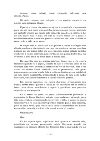 ~ 160 ~
Arrumei meu próprio corpo enquanto esfregava seu
clitóris. Pausa.
Me retirei apenas uma polegada e, em seguida, empurrei em
apenas uma polegada. Pausa.
E pouco a pouco, ela passou de ajuste à necessitada, empurrando
para trás em mim como uma gatinha gananciosa que ela era, gemendo
em protesto sempre que minha mão esquerda saia de seu clitóris. E lhe
dei um pouco mais e mais, até que eu estava saindo até a ponta e
deslizando de volta, ainda sem pressa - com calma até - mas o clímax se
construção a todo vapor agora.
O tempo todo eu acariciava suas pernas e costas e esfreguei seu
clitóris, eu disse a ela como ela era uma boa menina e que era uma boa
putinha por me deixar foder seu doce traseiro, minha própria putinha
obediente, e ela me pertencia, não era? Ela só me queria dentro dela, ela
só queria o meu pau e os meus dedos e minha boca.
Ela assentiu com as minhas palavras, todas elas, e ela estava
tremendo quando eu a peguei, coberta de suor e tremendo como se ela
estivesse com febre. Eu tinha a intenção de retê-la até o fim, mas a ver
assim me deixou louco, obcecado com o pensamento dela gozar
enquanto eu estava na bunda dela, e então eu finalmente me estabeleci
em seu clitóris seriamente, pressionando a ponta do meu dedo médio
contra ela, circulando duramente e rápido como ela gostava.
Em poucos segundos, ela estava chorando, pressionando sua
bunda contra meus quadris e então eu fui enterrado até às minhas
bolas, seus dedos arranhando o tapete e grunhidos sem palavras
rasgando de sua garganta.
Eu a assisti se partir, as peças cuidadosamente penteadas e
esculpidas de Poppy Danforth caindo como andaimes, deixando para
trás uma criatura estremecendo, incoerente e falha, e então ela moeu
uma palavra, e foi isso, eu estava perdido. Perdido para o meu controle,
para os meus votos, para outra coisa senão a necessidade de marcar
essa mulher no mais primitivo e da maneira mais vil possível.
Uma palavra.
Sua.
Eu fui áspero agora, agarrando seus quadris e batendo nela,
grunhindo eu mesmo, perseguindo minha libertação quando ela
engasgou seu caminho através dos tremores dela, e sua bunda era tão
 
