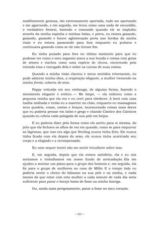 ~ 161 ~
malditamente gostosa, tão extremamente apertada, tudo me apertando
e me agarrando, e em seguida, me levou como uma onda de escuridão,
o verdadeiro frenesi, batendo e rosnando quando ele se implodiu
através da minha espinha e minhas bolas, e porra, eu estava gozando,
gozando, gozando e houve aglomeração preta nas bordas da minha
visão e eu estava passeando para fora enquanto eu pulsava e
continuava gozando como se ele não tivesse fim.
Eu tinha puxado para fora no último momento para que eu
pudesse ver como o meu orgasmo atava a sua bunda e costas com gotas
de sêmen e riachos como uma espécie de chuva, escorrendo pela
entrada rosa e enrugado dela e sobre as curvas de suas costas.
Quando a minha visão clareou e meus sentidos retornaram, eu
pude admirar minha obra, a respiração ofegante, a mulher tremendo na
minha frente, coberta de mim.
Poppy esticada em seu estômago, de alguma forma, fazendo o
movimento elegante e erótico. — Me limpe, — ela ordenou como a
pequena rainha que ela era e eu corri para obedecer. A lavei com uma
toalha molhada e então eu a mantive no chão, enquanto eu massageava
seus quadris, coxas, costas e braços, murmurando coisas mais doces
que eu poderia pensar em latim e grego e citando Cântico dos Cânticos
quando eu cobria cada polegada de sua pele em beijos.
E eu poderia dizer pela forma como ela sorriu para si mesma, do
jeito que ela fechava os olhos de vez em quando, como se para empurrar
as lágrimas, que isso era algo que Sterling nunca tinha feito. Ele nunca
tinha ficado com ela depois do sexo, ele nunca tinha acariciado seu
corpo e a elogiado e a recompensado.
Eu nem sequer tentei não me sentir triunfante sobre isso.
E, em seguida, depois que ela estava satisfeita, ela e eu nos
sentamos e trabalhamos em nosso fundo de arrecadação. Ela me
ajudou a montar um plano para o grupo dos homens e, em seguida, ela
foi para o grupo de mulheres na casa de Millie. E o tempo todo eu
poderia sentir o cheiro do bálsamo na sua pele e na minha, e nada
menos do que estar com esta mulher a cada minuto de cada dia seria
suficiente para parar o bocejo baixo de fome na minha barriga.
Ou, ainda mais perigosamente, parar a fome no meu coração.
 