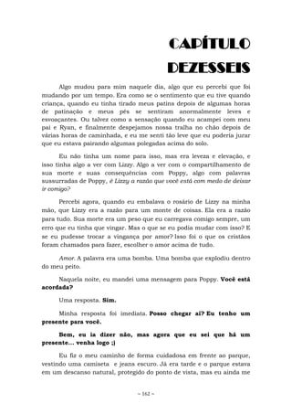 ~ 162 ~
CAPÍTULO
DEZESSEIS
Algo mudou para mim naquele dia, algo que eu percebi que foi
mudando por um tempo. Era como se o sentimento que eu tive quando
criança, quando eu tinha tirado meus patins depois de algumas horas
de patinação e meus pés se sentiram anormalmente leves e
esvoaçantes. Ou talvez como a sensação quando eu acampei com meu
pai e Ryan, e finalmente despejamos nossa tralha no chão depois de
várias horas de caminhada, e eu me senti tão leve que eu poderia jurar
que eu estava pairando algumas polegadas acima do solo.
Eu não tinha um nome para isso, mas era leveza e elevação, e
isso tinha algo a ver com Lizzy. Algo a ver com o compartilhamento de
sua morte e suas consequências com Poppy, algo com palavras
sussurradas de Poppy, é Lizzy a razão que você está com medo de deixar
ir comigo?
Percebi agora, quando eu embalava o rosário de Lizzy na minha
mão, que Lizzy era a razão para um monte de coisas. Ela era a razão
para tudo. Sua morte era um peso que eu carregava comigo sempre, um
erro que eu tinha que vingar. Mas o que se eu podia mudar com isso? E
se eu pudesse trocar a vingança por amor? Isso foi o que os cristãos
foram chamados para fazer, escolher o amor acima de tudo.
Amor. A palavra era uma bomba. Uma bomba que explodiu dentro
do meu peito.
Naquela noite, eu mandei uma mensagem para Poppy. Você está
acordada?
Uma resposta. Sim.
Minha resposta foi imediata. Posso chegar aí? Eu tenho um
presente para você.
Bem, eu ia dizer não, mas agora que eu sei que há um
presente... venha logo ;)
Eu fiz o meu caminho de forma cuidadosa em frente ao parque,
vestindo uma camiseta e jeans escuro. Já era tarde e o parque estava
em um descanso natural, protegido do ponto de vista, mas eu ainda me
 