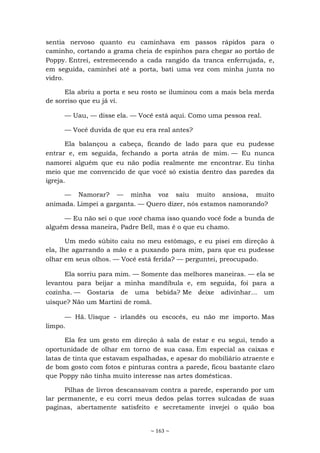 ~ 163 ~
sentia nervoso quanto eu caminhava em passos rápidos para o
caminho, cortando a grama cheia de espinhos para chegar ao portão de
Poppy. Entrei, estremecendo a cada rangido da tranca enferrujada, e,
em seguida, caminhei até a porta, bati uma vez com minha junta no
vidro.
Ela abriu a porta e seu rosto se iluminou com a mais bela merda
de sorriso que eu já vi.
— Uau, — disse ela. — Você está aqui. Como uma pessoa real.
— Você duvida de que eu era real antes?
Ela balançou a cabeça, ficando de lado para que eu pudesse
entrar e, em seguida, fechando a porta atrás de mim. — Eu nunca
namorei alguém que eu não podia realmente me encontrar. Eu tinha
meio que me convencido de que você só existia dentro das paredes da
igreja.
— Namorar? — minha voz saiu muito ansiosa, muito
animada. Limpei a garganta. — Quero dizer, nós estamos namorando?
— Eu não sei o que você chama isso quando você fode a bunda de
alguém dessa maneira, Padre Bell, mas é o que eu chamo.
Um medo súbito caiu no meu estômago, e eu pisei em direção à
ela, lhe agarrando a mão e a puxando para mim, para que eu pudesse
olhar em seus olhos. — Você está ferida? — perguntei, preocupado.
Ela sorriu para mim. — Somente das melhores maneiras. — ela se
levantou para beijar a minha mandíbula e, em seguida, foi para a
cozinha. — Gostaria de uma bebida? Me deixe adivinhar... um
uísque? Não um Martini de romã.
— Hã. Uísque - irlandês ou escocês, eu não me importo. Mas
limpo.
Ela fez um gesto em direção à sala de estar e eu segui, tendo a
oportunidade de olhar em torno de sua casa. Em especial as caixas e
latas de tinta que estavam espalhadas, e apesar do mobiliário atraente e
de bom gosto com fotos e pinturas contra a parede, ficou bastante claro
que Poppy não tinha muito interesse nas artes domésticas.
Pilhas de livros descansavam contra a parede, esperando por um
lar permanente, e eu corri meus dedos pelas torres sulcadas de suas
paginas, abertamente satisfeito e secretamente invejei o quão boa
 