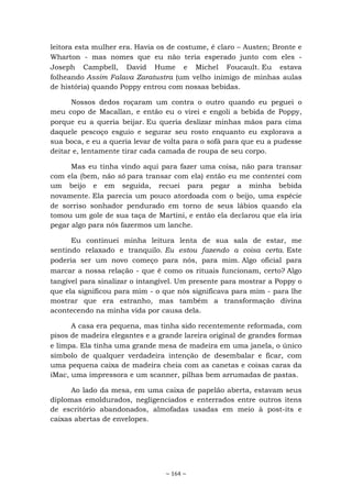 ~ 164 ~
leitora esta mulher era. Havia os de costume, é claro – Austen; Bronte e
Wharton - mas nomes que eu não teria esperado junto com eles -
Joseph Campbell, David Hume e Michel Foucault. Eu estava
folheando Assim Falava Zaratustra (um velho inimigo de minhas aulas
de história) quando Poppy entrou com nossas bebidas.
Nossos dedos roçaram um contra o outro quando eu peguei o
meu copo de Macallan, e então eu o virei e engoli a bebida de Poppy,
porque eu a queria beijar. Eu queria deslizar minhas mãos para cima
daquele pescoço esguio e segurar seu rosto enquanto eu explorava a
sua boca, e eu a queria levar de volta para o sofá para que eu a pudesse
deitar e, lentamente tirar cada camada de roupa de seu corpo.
Mas eu tinha vindo aqui para fazer uma coisa, não para transar
com ela (bem, não só para transar com ela) então eu me contentei com
um beijo e em seguida, recuei para pegar a minha bebida
novamente. Ela parecia um pouco atordoada com o beijo, uma espécie
de sorriso sonhador pendurado em torno de seus lábios quando ela
tomou um gole de sua taça de Martini, e então ela declarou que ela iria
pegar algo para nós fazermos um lanche.
Eu continuei minha leitura lenta de sua sala de estar, me
sentindo relaxado e tranquilo. Eu estou fazendo a coisa certa. Este
poderia ser um novo começo para nós, para mim. Algo oficial para
marcar a nossa relação - que é como os rituais funcionam, certo? Algo
tangível para sinalizar o intangível. Um presente para mostrar a Poppy o
que ela significou para mim - o que nós significava para mim - para lhe
mostrar que era estranho, mas também a transformação divina
acontecendo na minha vida por causa dela.
A casa era pequena, mas tinha sido recentemente reformada, com
pisos de madeira elegantes e a grande lareira original de grandes formas
e limpa. Ela tinha uma grande mesa de madeira em uma janela, o único
símbolo de qualquer verdadeira intenção de desembalar e ficar, com
uma pequena caixa de madeira cheia com as canetas e coisas caras da
iMac, uma impressora e um scanner, pilhas bem arrumadas de pastas.
Ao lado da mesa, em uma caixa de papelão aberta, estavam seus
diplomas emoldurados, negligenciados e enterrados entre outros itens
de escritório abandonados, almofadas usadas em meio à post-its e
caixas abertas de envelopes.
 