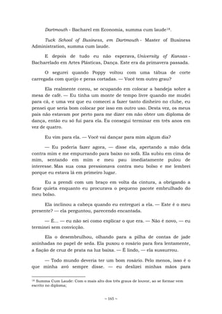 ~ 165 ~
Dartmouth - Bacharel em Economia, summa cum laude18.
Tuck School of Business, em Dartmouth - Master of Business
Administration, summa cum laude.
E depois de tudo eu não esperava, University of Kansas -
Bacharelado em Artes Plásticas, Dança. Este era da primavera passada.
O segurei quando Poppy voltou com uma tábua de corte
carregada com queijo e peras cortadas. — Você tem outro grau?
Ela realmente corou, se ocupando em colocar a bandeja sobre a
mesa de café. — Eu tinha um monte de tempo livre quando me mudei
para cá, e uma vez que eu comecei a fazer tanto dinheiro no clube, eu
pensei que seria bom colocar por isso em outro uso. Desta vez, os meus
pais não estavam por perto para me dizer em não obter um diploma de
dança, então eu só fui para ela. Eu consegui terminar em três anos em
vez de quatro.
Eu vim para ela. — Você vai dançar para mim algum dia?
— Eu poderia fazer agora, — disse ela, apertando a mão dela
contra mim e me empurrando para baixo no sofá. Ela subiu em cima de
mim, sentando em mim e meu pau imediatamente pulou de
interesse. Mas sua coxa pressionava contra meu bolso e me lembrei
porque eu estava lá em primeiro lugar.
Eu a prendi com um braço em volta da cintura, a obrigando a
ficar quieta enquanto eu procurava o pequeno pacote embrulhado do
meu bolso.
Ela inclinou a cabeça quando eu entreguei a ela. — Este é o meu
presente? — ela perguntou, parecendo encantada.
— É... — eu não sei como explicar o que era. — Não é novo, — eu
terminei sem convicção.
Ela o desembrulhou, olhando para a pilha de contas de jade
aninhadas no papel de seda. Ela puxou o rosário para fora lentamente,
a fiação de cruz de prata na luz baixa. — É lindo, — ela sussurrou.
— Todo mundo deveria ter um bom rosário. Pelo menos, isso é o
que minha avó sempre disse. — eu deslizei minhas mãos para
18 Summa Cum Laude: Com o mais alto dos três graus de louvor, ao se formar vem
escrito no diploma;
 