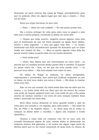 ~ 166 ~
descansar na parte externa das coxas de Poppy, principalmente para
que eu pudesse olhar em algum lugar que não seja o rosário. — Esse
era de Lizzy.
Senti seu corpo tencionar no meu colo.
— Tyler, — disse ela com cuidado. — Eu não posso aceitar isto.
Ela o tentou entregar de volta para mim, mas eu peguei a mão
dela com a minha própria, enrolando os dedos em torno dele.
— Depois que Lizzy morreu, ninguém queria alguma coisa dela
que os lembravam do que ela havia passado na igreja. Suas bíblias,
santos e velas sagradas - o meu pai jogou tudo fora. — eu vacilei,
lembrando sua fúria incandescente quando ele descobriu que eu tinha
tirado seu rosário do lixo... — Mas eu queria alguma coisa dela. Eu
queria manter todas as partes dela viva na minha memória.
— Você ainda tem?
— Claro, mas depois que nós conversamos na outra noite... eu
percebi que eu também preciso deixar partes dela ir também. E quando
eu penso sobre ela - bem, eu sei que ela teria amado você, — eu
procurei seus olhos. — Ela teria amado você como eu amo.
Os lábios de Poppy se abriram, os olhos arregalados,
esperançosos e assustados, mas antes que pudesse responder ao que
eu disse, eu levei seus dedos nos meus e disse: — Me deixe te ensinar
como usar isso.
Sim, eu era um covarde. Eu tinha medo dela não me dizer que me
amava, e eu tinha medo dela me dizer que ela me amava. Eu estava
com medo do empate palpável entre nós, com medo de que a fita atada
através de minhas costelas e em torno de meu coração também fosse
atado e amarrado em torno dela.
Seus olhos nunca deixaram os meus quando mudei a mão da
testa para seu coração e, em seguida, para cada ombro. — Em nome do
Pai, do Filho e do Espírito Santo, — eu disse para ela. E então eu
coloquei os dedos sobre o crucifixo. — Agora nós rezamos o Credo
Apostólico...
Oramos a coisa toda em conjunto com ela no meu colo, ela
ecoando fracamente depois de mim, nossos dedos se deslocando em
conjunto através dos grânulos, e ele estava em algum lugar perto da
décima parte que eu me tornei consciente de quão duro eu estava, de
 