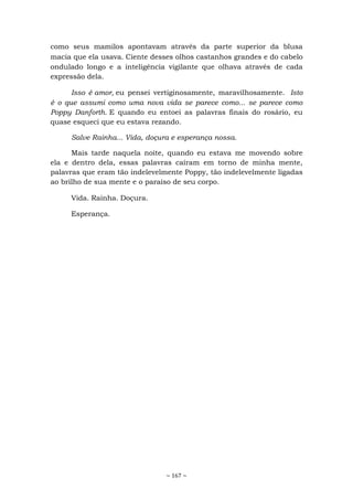 ~ 167 ~
como seus mamilos apontavam através da parte superior da blusa
macia que ela usava. Ciente desses olhos castanhos grandes e do cabelo
ondulado longo e a inteligência vigilante que olhava através de cada
expressão dela.
Isso é amor, eu pensei vertiginosamente, maravilhosamente. Isto
é o que assumi como uma nova vida se parece como... se parece como
Poppy Danforth. E quando eu entoei as palavras finais do rosário, eu
quase esqueci que eu estava rezando.
Salve Rainha... Vida, doçura e esperança nossa.
Mais tarde naquela noite, quando eu estava me movendo sobre
ela e dentro dela, essas palavras caíram em torno de minha mente,
palavras que eram tão indelevelmente Poppy, tão indelevelmente ligadas
ao brilho de sua mente e o paraíso de seu corpo.
Vida. Rainha. Doçura.
Esperança.
 