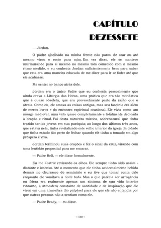 ~ 168 ~
CAPÍTULO
DEZESSETE
— Jordan.
O padre ajoelhado na minha frente não parou de orar ou até
mesmo virou o rosto para mim. Em vez disso, ele se manteve
murmurando para si mesmo no mesmo tom comedido com o mesmo
ritmo medido, e eu conhecia Jordan suficientemente bem para saber
que esta era uma maneira educada de me dizer para ir se foder até que
ele acabasse.
Me sentei no banco atrás dele.
Jordan era o único Padre que eu conhecia pessoalmente que
ainda orava a Liturgia das Horas, uma prática que era tão monástica
que é quase obsoleta, que era provavelmente parte da razão que o
atraía. Como eu, ele amava as coisas antigas, mas seu fascínio era além
de meros livros e do encontro espiritual ocasional. Ele vivia como um
monge medieval, uma vida quase completamente e totalmente dedicada
à oração e ritual. Foi desta natureza mística, sobrenatural que tinha
trazido tantos jovens em sua paróquia; ao longo dos últimos três anos,
que estava nela, tinha revitalizado este velho interior da igreja da cidade
que tinha estado tão perto de fechar quando ele tinha a tomado em algo
próspero e vivo.
Jordan terminou suas orações e fez o sinal da cruz, virando com
uma lentidão proposital para me encarar.
— Padre Bell, — ele disse formalmente.
Eu me abstive revirando os olhos. Ele sempre tinha sido assim -
distante e intenso. Até o momento que ele tinha acidentalmente bebido
demais no churrasco do seminário e eu tive que tomar conta dele
enquanto ele vomitava a noite toda. Mas o que parecia ser arrogância
ou frieza era realmente apenas um sintoma de sua vida interior
vibrante, a atmosfera constante de santidade e de inspiração que ele
viveu em uma atmosfera tão palpável para ele que ele não entendia por
que outras pessoas não a sentiam como ele.
— Padre Brady, — eu disse.
 