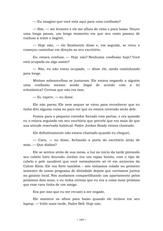 ~ 169 ~
— Eu imagino que você está aqui para uma confissão?
— Sim. — me levantei e ele me olhou de cima e para baixo. Houve
uma longa pausa, um longo momento em que seu rosto passou de
confuso à triste e ilegível.
— Hoje não, — ele finalmente disse e, em seguida, se virou e
começou caminhar em direção ao seu escritório.
Eu estava confuso. — Hoje não? Nenhuma confissão hoje? Você
está ocupado ou algo assim?
— Não, eu não estou ocupado, — disse ele, ainda caminhando
para longe.
Minhas sobrancelhas se juntaram. Ele estava negando a alguém
uma confissão mesmo sendo ilegal de acordo com a lei
eclesiástica? Certeza que não era isso.
— Ei, espere, — eu disse.
Ele não parou. Ele nem sequer se virou para reconhecer que eu
tinha dito alguma coisa ou para ver que eu estava correndo atrás dele.
Fomos para o pequeno corredor forrado com portas, e era quando
eu o estava seguindo em seu escritório que percebi que era mais do que
sua atitude reservada habitual. Padre Jordan Brady estava chateado.
Ele definitivamente não estava chateado quando eu cheguei.
— Cara, — eu disse, fechando a porta do escritório atrás de
mim. — Que diabos?
Ele se sentou atrás de sua mesa, a luz no início da tarde pintando
seu cabelo loiro dourado. Jordan era um rapaz bonito, com o tipo de
cabelo e pele saudável que você normalmente só vê em anúncios da
Calvin Klein. Ele era forte também - nós tínhamos colado no primeiro
semestre de nosso programa de divindade depois que corríamos juntos
no ginásio local. Nós acabamos compartilhando um apartamento pelos
próximos dois anos, e eu tinha certeza que eu era a coisa mais próxima
que esse cara tinha de um amigo.
Era por isso que eu me recusei a ser negado.
Ele manteve os olhos para baixo quando ele teclava em seu
laptop. — Volte mais tarde, Padre Bell. Hoje não.
 