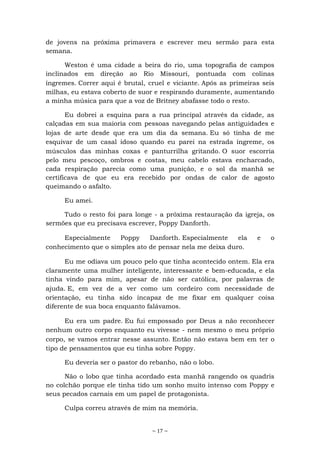 ~ 17 ~
de jovens na próxima primavera e escrever meu sermão para esta
semana.
Weston é uma cidade a beira do rio, uma topografia de campos
inclinados em direção ao Rio Missouri, pontuada com colinas
íngremes. Correr aqui é brutal, cruel e viciante. Após as primeiras seis
milhas, eu estava coberto de suor e respirando duramente, aumentando
a minha música para que a voz de Britney abafasse todo o resto.
Eu dobrei a esquina para a rua principal através da cidade, as
calçadas em sua maioria com pessoas navegando pelas antiguidades e
lojas de arte desde que era um dia da semana. Eu só tinha de me
esquivar de um casal idoso quando eu parei na estrada íngreme, os
músculos das minhas coxas e panturrilha gritando. O suor escorria
pelo meu pescoço, ombros e costas, meu cabelo estava encharcado,
cada respiração parecia como uma punição, e o sol da manhã se
certificava de que eu era recebido por ondas de calor de agosto
queimando o asfalto.
Eu amei.
Tudo o resto foi para longe - a próxima restauração da igreja, os
sermões que eu precisava escrever, Poppy Danforth.
Especialmente Poppy Danforth. Especialmente ela e o
conhecimento que o simples ato de pensar nela me deixa duro.
Eu me odiava um pouco pelo que tinha acontecido ontem. Ela era
claramente uma mulher inteligente, interessante e bem-educada, e ela
tinha vindo para mim, apesar de não ser católica, por palavras de
ajuda. E, em vez de a ver como um cordeiro com necessidade de
orientação, eu tinha sido incapaz de me fixar em qualquer coisa
diferente de sua boca enquanto falávamos.
Eu era um padre. Eu fui empossado por Deus a não reconhecer
nenhum outro corpo enquanto eu vivesse - nem mesmo o meu próprio
corpo, se vamos entrar nesse assunto. Então não estava bem em ter o
tipo de pensamentos que eu tinha sobre Poppy.
Eu deveria ser o pastor do rebanho, não o lobo.
Não o lobo que tinha acordado esta manhã rangendo os quadris
no colchão porque ele tinha tido um sonho muito intenso com Poppy e
seus pecados carnais em um papel de protagonista.
Culpa correu através de mim na memória.
 