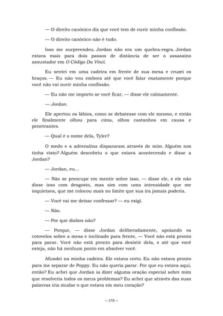 ~ 170 ~
— O direito canônico diz que você tem de ouvir minha confissão.
— O direito canônico não é tudo.
Isso me surpreendeu. Jordan não era um quebra-regra. Jordan
estava mais para dois passos de distância de ser o assassino
assustador em O Código Da Vinci.
Eu sentei em uma cadeira em frente de sua mesa e cruzei os
braços. — Eu não vou embora até que você falar exatamente porque
você não vai ouvir minha confissão.
— Eu não me importo se você ficar, — disse ele calmamente.
— Jordan.
Ele apertou os lábios, como se debatesse com ele mesmo, e então
ele finalmente olhou para cima, olhos castanhos em causa e
penetrantes.
— Qual é o nome dela, Tyler?
O medo e a adrenalina dispararam através de mim. Alguém nos
tinha visto? Alguém descobriu o que estava acontecendo e disse a
Jordan?
— Jordan, eu...
— Não se preocupe em mentir sobre isso, — disse ele, e ele não
disse isso com desgosto, mas sim com uma intensidade que me
inquietava, que me colocou mais no limite que sua ira jamais poderia.
— Você vai me deixar confessar? — eu exigi.
— Não.
— Por que diabos não?
— Porque, — disse Jordan deliberadamente, apoiando os
cotovelos sobre a mesa e inclinado para frente, — Você não está pronto
para parar. Você não está pronto para desistir dela, e até que você
esteja, não há nenhum ponto em absolver você.
Afundei na minha cadeira. Ele estava certo. Eu não estava pronto
para me separar de Poppy. Eu não queria parar. Por que eu estava aqui,
então? Eu achei que Jordan ia dizer alguma oração especial sobre mim
que resolveria todos os meus problemas? Eu achei que através das suas
palavras iria mudar o que estava em meu coração?
 