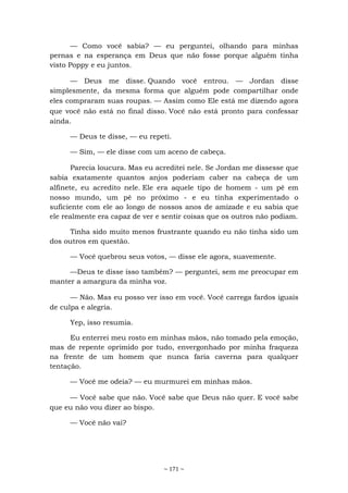 ~ 171 ~
— Como você sabia? — eu perguntei, olhando para minhas
pernas e na esperança em Deus que não fosse porque alguém tinha
visto Poppy e eu juntos.
— Deus me disse. Quando você entrou. — Jordan disse
simplesmente, da mesma forma que alguém pode compartilhar onde
eles compraram suas roupas. — Assim como Ele está me dizendo agora
que você não está no final disso. Você não está pronto para confessar
ainda.
— Deus te disse, — eu repeti.
— Sim, — ele disse com um aceno de cabeça.
Parecia loucura. Mas eu acreditei nele. Se Jordan me dissesse que
sabia exatamente quantos anjos poderiam caber na cabeça de um
alfinete, eu acredito nele. Ele era aquele tipo de homem - um pé em
nosso mundo, um pé no próximo - e eu tinha experimentado o
suficiente com ele ao longo de nossos anos de amizade e eu sabia que
ele realmente era capaz de ver e sentir coisas que os outros não podiam.
Tinha sido muito menos frustrante quando eu não tinha sido um
dos outros em questão.
— Você quebrou seus votos, — disse ele agora, suavemente.
—Deus te disse isso também? — perguntei, sem me preocupar em
manter a amargura da minha voz.
— Não. Mas eu posso ver isso em você. Você carrega fardos iguais
de culpa e alegria.
Yep, isso resumia.
Eu enterrei meu rosto em minhas mãos, não tomado pela emoção,
mas de repente oprimido por tudo, envergonhado por minha fraqueza
na frente de um homem que nunca faria caverna para qualquer
tentação.
— Você me odeia? — eu murmurei em minhas mãos.
— Você sabe que não. Você sabe que Deus não quer. E você sabe
que eu não vou dizer ao bispo.
— Você não vai?
 