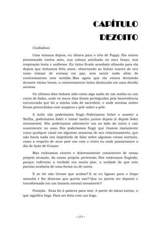 ~ 173 ~
CAPÍTULO
DEZOITO
Cuidadoso.
Uma semana depois, eu olhava para o teto de Poppy. Ela estava
pressionada contra mim, sua cabeça aninhada no meu braço, sua
respiração lenta e uniforme. Eu tinha ficado acordado olhando para ela
depois que tínhamos feito amor, observando as linhas suaves de seu
rosto relaxar de ecstasy em paz, sem sentir nada além de
contentamento sem sentido. Mas agora que ela estava dormindo
durante várias horas, o contentamento tinha diminuído em uma dúvida
ansiosa.
Os últimos dias tinham sido como algo saído de um sonho ou um
conto de fadas, onde os meus dias foram perseguidos pela benevolência
estruturada que foi a minha vida de sacerdote, e onde minhas noites
foram preenchidas com suspiros e pele sobre a pele.
À noite nós poderíamos fingir. Poderíamos beber e assistir a
Netflix, poderíamos foder e tomar banho juntos depois (e depois foder
novamente). Nós poderíamos adormecer um ao lado do outro e cair
suavemente no sono. Nós poderíamos fingir que éramos exatamente
como qualquer casal em algumas semanas de seu relacionamento, que
não havia nada nos impedindo de falar sobre algumas coisas normais,
como a respeito de seus pais um com o outro ou onde passaríamos o
dia de Ação de Graças.
Mas estávamos cientes e dolorosamente conscientes de nossa
própria atuação, da nossa própria pretensão. Nós estávamos fingindo,
porque enfrentar a verdade era muito pior, a verdade de que este
paraíso acabaria de uma forma ou de outra.
E se ele não tivesse que acabar? E se eu ligasse para o bispo
amanhã e lhe dissesse que queria sair? Que eu queria ser deposto e
transformado em um homem normal novamente?
Punição. Essa foi à palavra para isso. A partir do laicus Latino, o
que significa leigo. Para ser feita com um leigo.
 