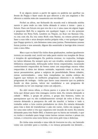 ~ 174 ~
E se alguns meses a partir de agora eu poderia me ajoelhar na
frente de Poppy e fazer mais do que oferecer a ela um orgasmo e lhe
oferecer a minha mão em casamento em vez disso?
Fechei os olhos, me fechando do mundo real e deixando minha
mente ir para onde eu não tinha deixado ir antes e temia - para o
futuro. Para um futuro em que era ela e eu e uma casa em algum lugar
e pequenos Bell. Eu a seguiria em qualquer lugar, e se ela quisesse
trabalhar em Nova York, Londres ou Tóquio, ou ficar em Kansas City,
eu iria com ela. Eu era como Ruth com Naomi, eu estava pronto para
fazer a sua vida e seus desejos minha própria vida, e em qualquer lugar
que Poppy queira ir, nós faríamos uma casa juntos. Passaríamos nossas
horas juntos e nos amando. Algum dia assistindo a barriga dela crescer
com o meu filho.
Mas o que eu faria? Eu tinha duas graduações, ambos igualmente
inúteis no mundo real, inútil em toda parte exceto em templos de Deus
e templos de aprendizagem. Eu poderia ensinar, eu supunha, teologia
ou talvez idiomas. Eu sempre quis ser um erudito, sentado em alguma
biblioteca empoeirada, debruçado sobre livros empoeirados, escavando
conhecimento esquecidos da forma como um arqueólogo escava vidas
esquecidas. A ideia me deixou animado, soprando como a chuva em
meus pensamentos, gotas e salpicos de possibilidade. Novas cidades,
novas universidades... uma lista compiladas na minha cabeça de
lugares que tinham os melhores programas clássicos e os melhores
programas de teologia - tinha que haver uma maneira que eu poderia
fundir os dois juntos, talvez me candidatar a um programa de
doutorado ou ter um emprego como um adjunto...
Eu abri meus olhos, a chuva parou e o peso de tudo o que eu
teria que deixar para trás esmagou contra mim. Eu estaria deixando a
cidade - Millie, o grupo de jovens, o grupo dos homens, todos os
paroquianos que eu tão cuidadosamente cortejei de volta à Deus. Eu
estaria deixando a panqueca do café da manhã, a batina e todo o
trabalho sobre a luta contra predadores no clero. Eu estaria deixando
para trás o dom de transformar o pão em carne, vinho em sangue, de
ter uma mão sobre o véu que separava este mundo do outro. Eu estaria
deixando para trás Padre Bell, o homem que eu havia me tornado, e que
eu tenho o mudado para longe como tantas carnes mortas e penas em
ruínas, e cresceria uma nova forma com nova pele rosa e dolorosa.
Eu tinha uma morada e uma vida de tesouros no céu, me batendo
como um corredor para a corrida, e eu estava pensando em desistir...
 