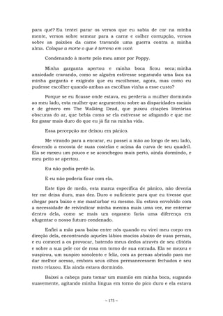 ~ 175 ~
para quê? Eu tentei parar os versos que eu sabia de cor na minha
mente, versos sobre semear para a carne e colher corrupção, versos
sobre as paixões da carne travando uma guerra contra a minha
alma. Coloque a morte o que é terreno em você.
Condenando à morte pelo meu amor por Poppy.
Minha garganta apertou e minha boca ficou seca; minha
ansiedade cravando, como se alguém estivesse segurando uma faca na
minha garganta e exigindo que eu escolhesse, agora, mas como eu
pudesse escolher quando ambas as escolhas vinha a esse custo?
Porque se eu ficasse onde estava, eu perderia a mulher dormindo
ao meu lado, esta mulher que argumentou sobre as disparidades raciais
e de gênero em The Walking Dead, que puxou citações literárias
obscuras do ar, que bebia como se ela estivesse se afogando e que me
fez gozar mais duro do que eu já fiz na minha vida.
Essa percepção me deixou em pânico.
Me virando para a encarar, eu passei a mão ao longo de seu lado,
descendo a encosta de suas costelas e acima da curva de seu quadril.
Ela se mexeu um pouco e se aconchegou mais perto, ainda dormindo, e
meu peito se apertou.
Eu não podia perdê-la.
E eu não poderia ficar com ela.
Este tipo de medo, esta marca específica de pânico, não deveria
ter me deixa duro, mas dez. Duro o suficiente para que eu tivesse que
chegar para baixo e me masturbar eu mesmo. Eu estava envolvido com
a necessidade de reivindicar minha menina mais uma vez, me enterrar
dentro dela, como se mais um orgasmo faria uma diferença em
afugentar o nosso futuro condenado.
Enfiei a mão para baixo entre nós quando eu virei meu corpo em
direção dela, encontrando aqueles lábios macios abaixo de suas pernas,
e eu comecei a os provocar, batendo meus dedos através de seu clitóris
e sobre a sua pele cor de rosa em torno de sua entrada. Ela se mexeu e
suspirou, um suspiro sonolento e feliz, com as pernas abrindo para me
dar melhor acesso, embora seus olhos permanecessem fechados e seu
rosto relaxou. Ela ainda estava dormindo.
Baixei a cabeça para tomar um mamilo em minha boca, sugando
suavemente, agitando minha língua em torno do pico duro e ela estava
 