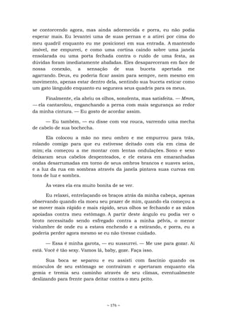 ~ 176 ~
se contorcendo agora, mas ainda adormecida e porra, eu não podia
esperar mais. Eu levantei uma de suas pernas e a atirei por cima do
meu quadril enquanto eu me posicionei em sua entrada. A mantendo
imóvel, me empurrei, e como uma cortina caindo sobre uma janela
ensolarada ou uma porta fechada contra o ruído de uma festa, as
dúvidas foram imediatamente abafadas. Eles desapareceram em face de
nossa conexão, a sensação de sua buceta apertada me
agarrando. Deus, eu poderia ficar assim para sempre, nem mesmo em
movimento, apenas estar dentro dela, sentindo sua buceta esticar como
um gato lânguido enquanto eu segurava seus quadris para os meus.
Finalmente, ela abriu os olhos, sonolenta, mas satisfeita. — Mmm,
— ela cantarolou, enganchando a perna com mais segurança ao redor
da minha cintura. — Eu gosto de acordar assim.
— Eu também, — eu disse com voz rouca, varrendo uma mecha
de cabelo de sua bochecha.
Ela colocou a mão no meu ombro e me empurrou para trás,
rolando comigo para que eu estivesse deitado com ela em cima de
mim; ela começou a me montar com lentas ondulações. Sono e sexo
deixaram seus cabelos despenteados, e ele estava em emaranhadas
ondas desarrumadas em torno de seus ombros brancos e suaves seios,
e a luz da rua em sombras através da janela pintava suas curvas em
tons de luz e sombra.
Às vezes ela era muito bonita de se ver.
Eu relaxei, entrelaçando os braços atrás da minha cabeça, apenas
observando quando ela moeu seu prazer de mim, quando ela começou a
se mover mais rápido e mais rápido, seus olhos se fechando e as mãos
apoiadas contra meu estômago. A partir deste ângulo eu podia ver o
broto necessitado sendo esfregado contra a minha pélvis, o menor
vislumbre de onde eu a estava enchendo e a estirando, e porra, eu a
poderia perder agora mesmo se eu não tivesse cuidado.
— Essa é minha garota, — eu sussurrei. — Me use para gozar. Ai
está. Você é tão sexy. Vamos lá, baby, goze. Faça isso.
Sua boca se separou e eu assisti com fascínio quando os
músculos de seu estômago se contraíram e apertaram enquanto ela
gemia e tremia seu caminho através de seu clímax, eventualmente
deslizando para frente para deitar contra o meu peito.
 