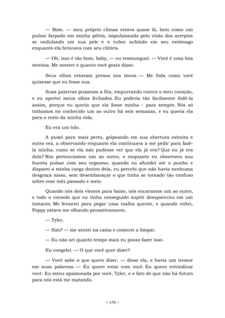 ~ 178 ~
— Bom. — meu próprio clímax estava quase lá, bem como um
pulsar farpado em minha pélvis, impulsionado pela visão dos arrepios
se ondulando em sua pele e o rubor subindo em seu estômago
enquanto ela brincava com seu clitóris.
— Oh, isso é tão bom, baby, — eu resmunguei. — Você é uma boa
menina. Me mostre o quanto você gosta disso.
Seus olhos estavam presos nos meus. — Me foda como você
quisesse que eu fosse sua.
Suas palavras puxaram a fita, empurrando contra o meu coração,
e eu apertei meus olhos fechados. Eu poderia tão facilmente fodê-la
assim, porque eu queria que ela fosse minha - para sempre. Nós só
tínhamos no conhecido um ao outro há seis semanas, e eu queria ela
para o resto da minha vida.
Eu era um tolo.
A puxei para mais perto, golpeando em sua abertura estreita e
outra vez, a observando enquanto ela continuava a me pedir para fazê-
la minha, como se ela não pudesse ver que ela já era? Que eu já era
dela? Nós pertencíamos um ao outro, e enquanto eu observava sua
buceta pulsar com seu orgasmo, quando eu afundei até o punho e
disparei a minha carga dentro dela, eu percebi que não havia nenhuma
desgraça nisso, sem desembaraçar o que tinha se tornado tão confuso
sobre esse mês passado e meio.
Quando nós dois viemos para baixo, nós encaramos um ao outro,
e todo o consolo que eu tinha conseguido suprir desapareceu em um
instante. Me levantei para pegar uma toalha quente, e quando voltei,
Poppy estava me olhando pensativamente.
— Tyler.
— Sim? — me sentei na cama e comecei a limpar.
— Eu não sei quanto tempo mais eu posso fazer isso.
Eu congelei. — O que você quer dizer?
— Você sabe o que quero dizer, — disse ela, e havia um tremor
em suas palavras. — Eu quero estar com você. Eu quero reivindicar
você. Eu estou apaixonada por você, Tyler, e o fato de que não há futuro
para nós está me matando.
 