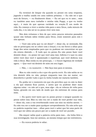 ~ 179 ~
Eu terminei de limpar ela quando eu pensei em uma resposta,
jogando a toalha usada em uma cadeira próxima. — Eu não sei o que
será do futuro, — eu finalmente disse. — Eu sei que eu te amo... mas
eu também amo meu trabalho e minha vida. Poppy, o que eu tenho
aqui... é mais do que apenas caridade ou oração. É um modo de
vida. Eu começo a viver a minha vida para o meu Deus, cada minuto de
cada dia, e eu não sei se eu posso viver sem isso.
Nós dois evitamos o fato de que estes poucos minutos passados
quase não tinham sidos vividos para Deus, eram somente para nós e
nós apenas.
— Você não acha que eu sei disso? — disse ela, se sentando. Ela
não se preocupou em se cobrir com o lençol, e eu me forcei a olhar para
longe dos seios empinados para que eu pudesse me concentrar no que
ela estava dizendo. — É tudo que eu penso. Eu não posso fazer você
desistir disso - eu posso ver que você ama isso. Inferno é o que eu amo
sobre você. Que você é apaixonado e espiritual, que você dedicou sua
vida à Deus. Mas então eu me preocupo, — e houve lágrimas de verdade
agora. — Que você vai desistir de mim em seu lugar.
— Não, — eu sussurrei. — Não faça isso para si mesma.
Mas eu não contei a ela o que ela queria ouvir. Eu não sabia se eu
iria desistir dela ou não, porque enquanto isso iria me matar, ser
descoberto e perder tudo o que eu tinha lutado me mataria também.
Eu podia ver o momento em que ela percebeu que eu não ia dizer
a ela que iríamos ficar juntos, e antes que eu pudesse dizer mais
alguma coisa - eu não sei o que, mas algo - ela se colocou de volta para
baixo, girando em seu lado de modo que ela estivesse de costas para
mim.
— Eu quero você tanto que eu posso provar o sangue quando eu
penso sobre isso. Mas eu não vou ser a razão de você perder sua vida,
— disse ela, com a voz reverberando como um sino na minha mente. —
Eu não vou ser a razão para qualquer arrependimento. Eu não acho que
eu poderia suportar isso... olhar para você e saber que há uma parte de
você que me odeia um pouco por ser a razão de você ser punido.
Ela sequer sabia qual a palavra certa para isso... ela tinha feito a
sua investigação. Isso me animou, ao mesmo tempo que me entristeceu.
— Eu nunca poderia te odiar.
 