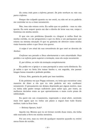 ~ 18 ~
Eu estou indo para o inferno, pensei. De jeito nenhum eu não vou
para o inferno.
Porque tão culpado quanto eu me senti, eu não sei se eu poderia
me controlar se eu a visse novamente.
Não, isso não estava certo. Eu sabia que eu poderia - mas eu não
queria. Eu nem sequer quero me dar o direito de levar sua voz, corpo e
histórias em minha mente.
O que era um problema. Quando eu cheguei à milha final da
minha corrida, eu me perguntava o que eu diria a um paroquiano que
estava na mesma situação. O que eu gostaria de oferecer como minha
visão honesta sobre o que Deus iria querer.
A culpa é um sinal da sua consciência de que você se desviou do
Senhor.
Confesse seu pecado a Deus abertamente e com sinceridade. Peça
perdão e se esforce para superar a tentação, caso ela surja novamente.
E, por último, se retire da tentação completamente.
Eu podia ver a igreja e a casa paroquial a uma curta distância. Eu
já sabia o que eu faria. Iria tomar banho e, em seguida, iria passar
longas horas rezando e pedindo perdão.
E força. Sim, gostaria de pedir por isso também.
E da próxima vez que Poppy entrasse, eu teria que encontrar uma
maneira de dizer a ela que eu não poderia ser seu confessor
novamente. O pensamento me deixou deprimido por algum motivo, mas
eu tinha sido padre tempo suficiente para saber que, por vezes, as
melhores decisões eram as que apresentavam o mais curto prazo de
infelicidade.
Eu parei em um cruzamento, esperando o sinal abrir, sentindo
mais leve agora que eu tinha um plano a seguir. Isso tudo ficaria
melhor; tudo ia ficar bem.
— Britney Spears, huh?
Aquela voz. Mesmo que eu só tivesse ouvido duas vezes, ela tinha
sido marcada a ferro em minha memória.
Foi um erro, mas eu virei de qualquer maneira quando eu retirei
meus fones de ouvido.
 