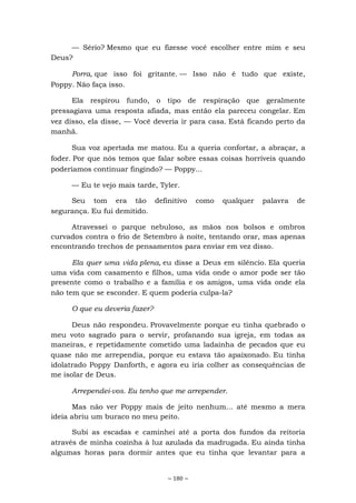 ~ 180 ~
— Sério? Mesmo que eu fizesse você escolher entre mim e seu
Deus?
Porra, que isso foi gritante. — Isso não é tudo que existe,
Poppy. Não faça isso.
Ela respirou fundo, o tipo de respiração que geralmente
pressagiava uma resposta afiada, mas então ela pareceu congelar. Em
vez disso, ela disse, — Você deveria ir para casa. Está ficando perto da
manhã.
Sua voz apertada me matou. Eu a queria confortar, a abraçar, a
foder. Por que nós temos que falar sobre essas coisas horríveis quando
poderíamos continuar fingindo? — Poppy...
— Eu te vejo mais tarde, Tyler.
Seu tom era tão definitivo como qualquer palavra de
segurança. Eu fui demitido.
Atravessei o parque nebuloso, as mãos nos bolsos e ombros
curvados contra o frio de Setembro à noite, tentando orar, mas apenas
encontrando trechos de pensamentos para enviar em vez disso.
Ela quer uma vida plena, eu disse a Deus em silêncio. Ela queria
uma vida com casamento e filhos, uma vida onde o amor pode ser tão
presente como o trabalho e a família e os amigos, uma vida onde ela
não tem que se esconder. E quem poderia culpa-la?
O que eu deveria fazer?
Deus não respondeu. Provavelmente porque eu tinha quebrado o
meu voto sagrado para o servir, profanando sua igreja, em todas as
maneiras, e repetidamente cometido uma ladainha de pecados que eu
quase não me arrependia, porque eu estava tão apaixonado. Eu tinha
idolatrado Poppy Danforth, e agora eu iria colher as consequências de
me isolar de Deus.
Arrependei-vos. Eu tenho que me arrepender.
Mas não ver Poppy mais de jeito nenhum... até mesmo a mera
ideia abriu um buraco no meu peito.
Subi as escadas e caminhei até a porta dos fundos da reitoria
através de minha cozinha à luz azulada da madrugada. Eu ainda tinha
algumas horas para dormir antes que eu tinha que levantar para a
 