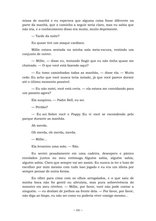 ~ 181 ~
missa de manhã e eu esperava que alguma coisa fosse diferente na
parte da manhã, que o caminho a seguir seria claro, mas eu sabia que
não iria, e o conhecimento disso era muito, muito deprimente.
— Tarde da noite?
Eu quase tive um ataque cardíaco.
Millie estava sentada na minha sala meia-escura, vestindo um
conjunto de correr.
— Millie, — disse eu, tentando fingir que eu não tinha quase me
chateado. — O que você está fazendo aqui?
— Eu tomo caminhadas todas as manhãs, — disse ela. — Muito
cedo. Eu acho que você nunca teria notado, já que você parece dormir
até o último momento possível.
— Eu não notei, você está certa. — ela estava me convidando para
um passeio agora?
Ela suspirou. — Padre Bell, eu sei.
— Perdão?
— Eu sei. Sobre você e Poppy. Eu vi você se escondendo pelo
parque durante as manhãs.
Ah merda.
Oh merda, oh merda, merda.
— Millie...
Ela levantou uma mão. — Não.
Eu sentei pesadamente em uma cadeira, desespero e pânico
enrolados juntos no meu estômago. Alguém sabia, alguém sabia,
alguém sabia. Claro que sempre vai ser assim. Eu nunca ia ter o luxo de
escolher por mim mesmo com tudo isso jogado e eu era um idiota por
sempre pensar de outra forma.
Eu olhei para cima com os olhos arregalados, e o que saiu de
minha boca não foi gentil ou altruísta, mas pura sobrevivência do
monstro em meu cérebro. — Millie, por favor, você não pode contar a
ninguém. — eu deslizei de joelhos na frente dela. — Por favor, por favor,
não diga ao bispo, eu não sei como eu poderia viver comigo mesmo...
 