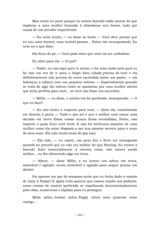 ~ 182 ~
Mas então eu parei porque eu estava fazendo nada menos do que
implorar a uma mulher honrada à abandonar sua honra, tudo por
causa de um pecador impenitente.
— Eu sinto muito, — eu disse ao invés. — Você deve pensar que
eu sou uma terrível, uma terrível pessoa... Estou tão envergonhado. Eu
nem sei o que dizer.
Ela ficou de pé. — Você pode dizer que você vai ser cuidadoso.
Eu olhei para ela. — O quê?
— Padre, eu vim aqui para te avisar, e há uma razão pela qual eu
fiz isso em vez de ir para o bispo. Esta cidade precisa de você e ela
definitivamente não precisa de outro escândalo sobre um padre. — ela
balançou a cabeça com um pequeno sorriso. — Especialmente quando
se trata de algo tão inócuo como se apaixonar por uma mulher adulta
que seria perfeita para você... se você não fosse um sacerdote.
— Millie, — eu disse, e minha voz foi quebrada, desesperado. — O
que eu faço?
— Eu não tenho a resposta para você, — disse ela, caminhando
em direção à porta. — Tudo o que sei é que é melhor você tomar uma
decisão em breve. Estas coisas nunca ficam escondidas, Padre, não
importa o quão duro você tente. E não há nenhuma maneira de uma
mulher como ela estar disposta a ser sua amante secreta para o resto
de seus anos. Ela vale muito mais do que isso.
— Ela vale, — eu repeti, um peso frio e ferro me esmagando
quando eu percebi que eu não era melhor do que Sterling. Eu estava a
fazendo fazer essencialmente a mesma coisa, não estava sendo
melhor... ou lhe oferecendo algo em troca.
— Adeus, — disse Millie, e eu acenei um adeus em troca,
miserável e agitado, muito miserável e agitado para sequer pensar em
dormir.
Foi apenas um par de semanas atrás que eu tinha dado o rosário
de Lizzy à Poppy? E agora tudo parecia que estava caindo aos pedaços,
como contas de rosário quebrado se espalhando descontroladamente
pelo chão, numerosas e rápidas para eu perseguir.
Millie sabia. Jordan sabia. Poppy talvez nem quisesse estar
comigo...
 