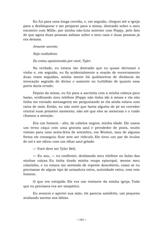 ~ 183 ~
Eu fui para uma longa corrida, e, em seguida, cheguei até a igreja
para a desbloquear e me preparar para a missa, distraído sobre o meu
encontro com Millie, por minha não-luta anterior com Poppy, pelo fato
de que agora duas pessoas sabiam sobre o meu caso e duas pessoas já
era demais.
Amante secreto.
Seja cuidadoso.
Eu estou apaixonada por você, Tyler.
Na verdade, eu estava tão distraído que eu quase derramei o
vinho e, em seguida, eu fiz acidentalmente a oração de encerramento
duas vezes seguidas, minha mente há quilômetros de distância da
invocação sagrada do divino e somente no turbilhão de quanto essa
porra daria errado.
Depois da missa, eu fui para a sacristia com a minha cabeça para
baixo, verificando meu telefone (Poppy não tinha ido à missa e ela não
tinha me enviado mensagens) me perguntando se ela ainda estava com
raiva de mim. Então, eu não notei que havia alguém de pé no corredor
central num primeiro momento, não até que eles se mexeram e o ruído
chamou a atenção.
Era um homem - alto, de cabelos negros, minha idade. Ele usava
um terno cáqui com uma gravata azul e prendedor de prata, muito
vistoso para uma sexta-feira de setembro, em Weston, mas de alguma
forma ele conseguiu ficar sem ser ridículo. Ele tirou um par de óculos
de sol e me olhou com um olhar azul gelado.
— Você deve ser Tyler Bell.
— Eu sou, — eu confirmei, deslizando meu telefone no bolso das
minhas calças. Eu tinha tirado minha roupa episcopal, menos meu
colarinho, e eu estava me sentindo de repente descoberto, como se eu
precisasse de algum tipo de armadura extra, autoridade extra, com este
homem.
O que era estúpido. Ele era um visitante da minha igreja. Tudo
que eu precisava era ser simpático.
Eu avancei e apertei sua mão, ele parecia satisfeito, um pequeno
avaliando sorriso nos lábios.
 