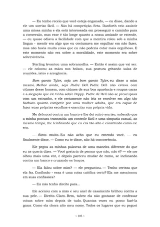 ~ 185 ~
— Eu tenho receio que você esteja enganado, — eu disse, dando a
ele um sorriso fácil. — Não há competição. Srta. Danforth veio assistir
uma missa minha e ela está interessada em prosseguir o caminho para
a conversão, mas esse é tão longe quanto a nossa amizade se estende,
— eu quase odiava a facilidade com que a mentira rolou sob a minha
língua - mentir era algo que eu costumava me orgulhar em não fazer,
mas não havia muita coisa que eu não poderia estar mais orgulhoso. E
este momento não era sobre a moralidade, este momento era sobre
sobrevivência.
Sterling levantou uma sobrancelha. — Então é assim que vai ser.
— ele colocou as mãos nos bolsos, sua postura gritando salas de
reuniões, iates e arrogância.
Bom garoto Tyler, seja um bom garoto Tyler, eu disse a mim
mesmo. Melhor ainda, seja Padre Bell. Padre Bell não estava com
ciúmes desse homem, com ciúmes de sua boa aparência e roupas caras
e a alegação que ele tinha sobre Poppy. Padre de Bell não se preocupava
com um estranho, e ele certamente não iria se envolver em algo tão
bárbaro quanto competir por uma mulher adulta, que era capaz de
fazer suas próprias escolhas e exercitar sua própria vida.
Me debrucei contra um banco e lhe dei outro sorriso, sabendo que
a minha postura transmitia um controle fácil e uma simpatia casual, ao
mesmo tempo, lhe lembrando que eu era tão alto e construído como ele
era.
— Sinto muito. Eu não acho que eu entendo você, — eu
finalmente disse. — Como eu te disse, não há concorrência.
Ele pegou as minhas palavras de uma maneira diferente do que
eu as queria dizer. — Você gostaria de pensar que não, não é? — ele me
olhou mais uma vez, e depois pareceu mudar de rumo, se inclinando
contra um banco e cruzando os braços.
— Ela falou sobre mim? — ele perguntou. — Tenho certeza que
ela fez. Confissão - essa é uma coisa católica certo? Ela me mencionou
em suas confissões?
— Eu não tenho direito para...
Ele acenou com a mão e seu anel de casamento brilhou contra a
sua pele. — Direito. Claro. Bem, talvez ela não gostasse de confessar
coisas sobre mim depois de tudo. Quantas vezes eu posso fazê-la
gozar. Como ela chora alto meu nome. Todos os lugares que eu peguei
 
