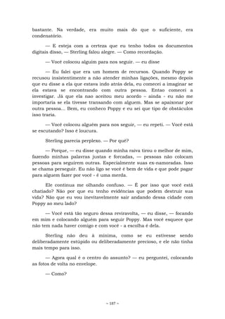 ~ 187 ~
bastante. Na verdade, era muito mais do que o suficiente, era
condenatório.
— E esteja com a certeza que eu tenho todos os documentos
digitais disso, — Sterling falou alegre. — Como recordação.
— Você colocou alguím para nos seguir. — eu disse
— Eu falei que era um homem de recursos. Quando Poppy se
recusou insistentimente a não atender minhas ligações, mesmo depois
que eu disse a ela que estava indo atrás dela, eu comecei a imaginar se
ela estava se encontrando com outra pessoa. Entao comecei a
investigar. Já que ela nao aceitou meu acordo – ainda - eu não me
importaria se ela tivesse transando com alguem. Mas se apaixonar por
outra pessoa... Bem, eu conheco Poppy e eu sei que tipo de obstáculos
isso traria.
— Você colocou alguém para nos seguir, — eu repeti. — Você está
se escutando? Isso é loucura.
Sterling parecia perplexo. — Por quê?
— Porque, — eu disse quando minha raiva tirou o melhor de mim,
fazendo minhas palavras justas e forcadas, — pessoas não colocam
pessoas para seguirem outras. Especialmente suas ex-namoradas. Isso
se chama perseguir. Eu não ligo se você é bem de vida e que pode pagar
para alguem fazer por você - é uma merda.
Ele continua me olhando confuso. — É por isso que você está
chatiado? Não por que eu tenho evidências que podem destruir sua
vida? Não que eu vou inevitavelmente sair andando dessa cidade com
Poppy ao meu lado?
— Você está tão seguro dessa reviravolta, — eu disse, — focando
em mim e colocando alguém para seguir Poppy. Mas você esquece que
não tem nada haver comigo e com você - a escolha é dela.
Sterling não deu à mínima, como se eu estivesse sendo
deliberadamente estúpido ou deliberadamente precioso, e ele não tinha
mais tempo para isso.
— Agora qual é o centro do assunto? — eu perguntei, colocando
as fotos de volta no envelope.
— Como?
 
