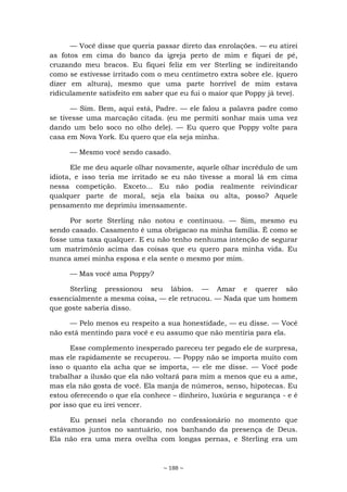 ~ 188 ~
— Você disse que queria passar direto das enrolações. — eu atirei
as fotos em cima do banco da igreja perto de mim e fiquei de pé,
cruzando meu bracos. Eu fiquei feliz em ver Sterling se indireitando
como se estivesse irritado com o meu centímetro extra sobre ele. (quero
dizer em altura), mesmo que uma parte horrível de mim estava
ridiculamente satisfeito em saber que eu fui o maior que Poppy já teve).
— Sim. Bem, aqui está, Padre. — ele falou a palavra padre como
se tivesse uma marcação citada. (eu me permiti sonhar mais uma vez
dando um belo soco no olho dele). — Eu quero que Poppy volte para
casa em Nova York. Eu quero que ela seja minha.
— Mesmo você sendo casado.
Ele me deu aquele olhar novamente, aquele olhar incrédulo de um
idiota, e isso teria me irritado se eu não tivesse a moral lá em cima
nessa competição. Exceto... Eu não podia realmente reivindicar
qualquer parte de moral, seja ela baixa ou alta, posso? Aquele
pensamento me deprimiu imensamente.
Por sorte Sterling não notou e continuou. — Sim, mesmo eu
sendo casado. Casamento é uma obrigacao na minha familia. É como se
fosse uma taxa qualquer. E eu não tenho nenhuma intenção de segurar
um matrimônio acima das coisas que eu quero para minha vida. Eu
nunca amei minha esposa e ela sente o mesmo por mim.
— Mas você ama Poppy?
Sterling pressionou seu lábios. — Amar e querer são
essencialmente a mesma coisa, — ele retrucou. — Nada que um homem
que goste saberia disso.
— Pelo menos eu respeito a sua honestidade, — eu disse. — Você
não está mentindo para você e eu assumo que não mentiria para ela.
Esse complemento inesperado pareceu ter pegado ele de surpresa,
mas ele rapidamente se recuperou. — Poppy não se importa muito com
isso o quanto ela acha que se importa, — ele me disse. — Você pode
trabalhar a ilusão que ela não voltará para mim a menos que eu a ame,
mas ela não gosta de você. Ela manja de números, senso, hipotecas. Eu
estou oferecendo o que ela conhece – dinheiro, luxúria e segurança - e é
por isso que eu irei vencer.
Eu pensei nela chorando no confessionário no momento que
estávamos juntos no santuário, nos banhando da presença de Deus.
Ela não era uma mera ovelha com longas pernas, e Sterling era um
 